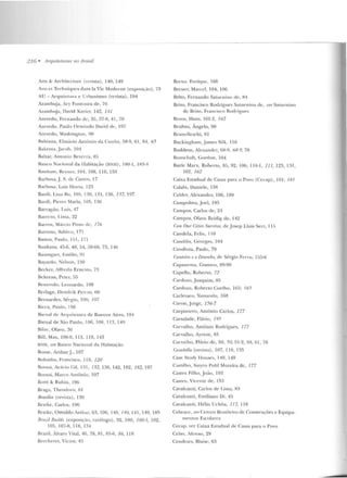 2 76 • 11 rquiteruras 110 lJrasil
Arts & Arch itecture (revista), 140, 149
Ans ct Tcchniques dans la Vic Moclerne (exposiç~w ), 73
AU- Arquilctura e Url>an ismo (revista), 194
Azambuja, Ary Fon toura de, 76
Az;unhuja, David Xavier, 142, 141
Azevedo, Fernando de, 35. 37-8, 41, 70
Azevedo, Paulo Ormi nclo David de, 197
Azevedo, Wash ington, 90
Bahiana, Elisiário Antônio da Cunh;1, ?íR-9, 61, 6~ , 65
Bakt'llla, Jacob, 101
Baltar, An tonio Bezerra, 85
Ra1tco Nacional da Habitação (BNH) , 180-1, 183-4
R<tnham , Reyner, 104, 108, 110, 150
ilarbosa, .f. S. de Casrro, 17
Barbosa, Luiz Hona, 123
Bardi, Liua Ho, 105, 130, l:l1, 136, 137, 197
Banii, Pier ro Maria, 105, 136
Barragán, Luís, 47
BatTclo, Lima, 32
Barros, Má1úo Pimo de, I 76
Barroso, Sahino, 171
Bastos, Paulo, 151, 171
Bauhaus, 45-6, 48, 54, 59-60, 73, 14!í
Baumgart, Emílio, 91
Bayardo, Nelson, 150
Becker, Alfredo Ernesro, 73
Bchrens. Pe ter, 55
Benevolo, Leuuardo. 108
Berlage, Ilendrik Per rus, 60
Bernardes, Sér~io, 1OG; 107
Ricca, l'aulo, 156
Bienal de Arquitetura de Bueuos Aires, 1911
Bienal de São Paulo, IOfi, 108, I 13, 1'19
Rilac, Olavo. 36
Bill, Max, 106-9, 113. lHJ, 143
BNH , ver Banco Nacional da Habitarão
Roase, Anhur.J., 107
Bolonha, F1·ancisco, 118, 120
13orsoi, Mário Gil, 131, 132, 136, 142, 182, 182, 197
Rorsui, Marco An tônio, 197
Botti & Ru bin , 196
Braga, Theodoro, fi I
Brasília (revista), I30
Bratke, Carlos, 196
Bratke, üswaldoArthur, 63, 106, 140, 140, 141, 149, 185
Brazil D·uild~ (exposi ç~w , catálogo), 92, 100, 100-1, 102,
105, 107-8, 118, 134
Brazil, Alvaro Vital, 46, 78, 81 , 85-fi, 86, I 18
Bredwret, Victor, 45
Brena. Enrique, 168
Brcuer, Milrcel, 104, 106
Brito, Fernando Satur11ino de, R4
Bri to, Francisco Rodrigues Sarnrn ino de, TJI'-r Saturnino
de Brito, Francisco Rodrigues
Broos, Hans, 161-2, 162
Bruhns, Ângelo, 90
Rrun clleschi, 8 1
Buckingham, .James Silk, 11 fi
Buddeus, Alexander, !íR-9, 68-9, 78
l~unschaft, Gorclon, 104
Burle Marx, Roberto, 85, 92, 106, 110-l, 111,123, 131,
162, 162
Caixa Estadual de Casas para o Povo (Cecap), 181; 18 1
Calaui, Uaniele, 13R
Calder, Alexandcr, 106, 189
Campolina, J oel, I9?í
Campos, Carlos de, 24
Campos, Olavo Reidig de . 142
Ctm. Our CiliPs Su-rvivf', de j osep Lluis Sert, I L)
Candeia, Fclix, I IO
Candilis, Georges, 104
Candiota, Paulo, 70
r:an lf!Í-ro e o DPstmlw, de Sérgio Feno, 155-6
Capanema, Gustavo, 89-90
Capello, Roberto, 72
Carduzo,J oaquim, 85
Cardow, Roberto Coelho, 165; /65
Carlevaro, Yamandu, 168
Caron, .Jorgc, 156-7
Carpin tero, Antônio Carlos, 177
Carsalade, Flávio, 195
Carvalho, Antônio Rodrigues, 177
Carvalho, Aynon, 85
Carvalho, Flávio de, 50, 50, 51-2, 59, 6 1, 78
r:asabella (revista), 107, 110, 135
Case Study llouses, 140, 149
Castilh o, S~tyru Po hl Moreira de, 177
Castro Fil ho, João, 193
C.as1ro, Vicente de, 153
Cavalcanti, Carlos de Lima, R3
Cavalcanri, Emiliano Di, 45
Cavalcanli , !Iélio Uchôa, 11 7, 11 8
Cebrace, vPrCentro Brasi le iro de Construções e Equipa-
mt:"n tos Escola res
Cecap, ver Caixa Estadual de Casas para o Povo
Celso, Afo nso, 29
Cendrars, Blaise, 63
 