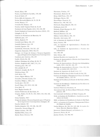 ....
Fnmck, Klaus, 108
Franco, Luiz Roberto Car valho, 139, 140
Freire & Sodré, 65
Freire, Júlio de Lamonica, 177
Freitas. Bernardo Ribeiro de, ~1, 35, 39
Freitas, Moacyr, 177
Frt>sn<:>do Siri , Román , 132
Fro ntin, André Augusto Paulo de, 24, 29
Fu ndação da Casa Popular (FCP) , 115, 118, 180
Fundo Estadual de Construções Escolan~s ( FECE), 174
Cabaglia, G. R., 29
Gabinete de Resistência de Materiais, 34
Galbinski, J osé, 175
Calvão, Raphae l, 70
Candolfi ,José Maria, 152, 153
Gandolfi, Ro berto Luiz, 1!'í2
Cardclla, Iguazio, 135
Gardolinski, F.dn•undo, 118, 121, 121
Casperini, Giancarlo, 138-9, 149, 17 1
Ga t cp<~c, ver Grupo d e Ar tistas y T écnicos Espaõoles
para el Progreso de la Arquitecm ra Conte•npm·;ínca
Caudenzi, José Américo, 172, 173
Gaitlle, Charlcs De , ElO
Gelben, Christiano de la Paix, 62, 69, 70
Ciedion, Sicgfried, 46-7, 1OG-7, 11 1, 115
Ginsberg, J ean, 136, 137
Gire, joseph. 64, 65
Gladosch , Arnaldo, 26, 76, 75
Glusberg, Jorge, 191
Goff, Bruce, 101
Cumes. Elgson Ribeiro, 136
Gonçalves, O swaldo Corrêa, 174
Cootlwin, Philip L., 100-1 , 11 !>
Corski,.Jocl, 196, l'.J7
(~ra<:>ff, Edgar, 12:!, 132-3, 1'12, 146
G•·az, .John, 45
Craz, Regina Comide, '15
Grêmi o Politécnico de São Paulo, 34
Crop ius, Walter, 55, 69, 81, 104, 106-8, llO, 136, 146,
14'.J, 167
Gross, Carmcla, 156-7
Grupo de Artistas y Técnicos l::spailol~s para d Progrcso
d e la Arq uitectura Comemporánea (Catepac), 82
Guarda, Gabriel, 150
Cuecles,Joaquirn , 152, 152, 1R6, 186, 197
Guimarães, .An tonio Hugo , 61
H abitat (revista), 130, 136
Hardlich Filho, Amo, 171
H anly, Álvaro (Veveco), 195
Hanmann, Cristina, 197
Ha ussmann, Barão de, 82
Índice Remissivo • 219
H ecp, Adolf Franz, 136, 137
Heiclegger, Mani n, 189
JTt"nnebique, François, 3'1
Ilidroservicc, 160, 169,172
Hitchcock. Ilen ry-Russcll, 108, 112
Hoffmann, .Josef, 60
l lolanda, Sérgio Buarquc de, 42-3
llolford, William , 123
Tloward , Ebenez.er, 22, 111i
H1-ilm cr, Carlos Alberto, 196, 196
Huxtahlc, Acla Lo uise , 107
1.B, vt:r InslÍ lll lO de Arquitetos do Brasil
Ianni, Octávio, 189
IAPC, ver In stituto de Aposentadoria e Pensões dos
Comerciários
IAPI. wr ln sritnto de Apos.-uladuria c Pcnsôcs d os
Industriários
IFSt , 160, 169
Inda, t elsuu , lu~
Instituto Brasileiro d~ Arquitetos, 36
Instituto d e Aposentadoria~ Pensôes d os Comerciários
(IAPC), 87, 118
l nMilUto de Aposent;Jdoria e Pensôcs dos Industriários
(1:1'1) , l i G-7, 116, 121 , 121, 177
Instituto ele Aposentadoria e Pensôf's, I 15-6, 1 ~2. l2.'J,
180; 1wrltunhhn IAPC, IAPI, IPASE
Instituto de Arquitetos do Brasil (ti11), 113
In stituto ele Belas Artes do Rio (~rancle elo Sul, I ~()
Instituto de Pesquisa c Plan~ jamenlo llrh~no rb Cidade
de Curitiba (IPPUC), 178, 179
Instituto de Previdência do Est<~do de Siio Paulo (IPF.SP),
174
Instituto de Previdência c Assistência ao, S,.rvidores do
Estado (IPASE) . 118
In~t ituto Pol itécn ico Brasileiro, 18
lnte,·national Styie, de H enry-Rn ssel Hichcock e Phi lip
Johnson, 108
lntcrnationale Architektur, d e Walter Gropius, G9
IPASE, vn· l n stit:Uto d e Pt·evid ê:ncia e Assistc~n cia aos Sec-
vitlores do Estado
IPESI', ver Instituto de Previdência do Esrado de São Paulo
JPPUC, ver lnstit11to de Pesquisa e l'lanejamenw Urbano
da Cidade de Curitiba
Irrniios Roberto, 86, 106, 131, 112, 168. Ver lambhn Ro·
beno, Marcelo, Maurício. Milton
.Je::~n n cret, C:harles-Edouard, va Corbusier. Le
.Jcan nen:t, Pierre, 99, 99
Jwcks, Charlc~. 110, 190, 193
 