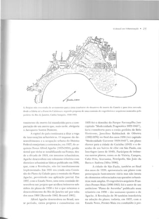 U lJmsil e111 f !rhaniz(lç(Jo • 2 5
..... :i .... C)....
,;; ·l~·,,;~~;;;•,S>~;~
·--.._
•,
'',,...
L-4. Projcto núo l'~t·( 11tado de arr11~111 e nro para a área rc:;ultante do d esalt'r rn rln morr o do Castelo c para án:a a tt'tTada
rlt>srlc a Glória até a Ponta do Calabuurn. S<').;lllldo proposta de uma comissúu dc cngenlwiros c· arCJuitctos nomeados pelo
[li efeito do Rio de Jancim, Carlos Sampaio, 1920 1922.
1·as:1mento do morro foi transferido para a com-
pactação de um aterro que, lllais tarde, abrigaria
v Aeroporto Santos Dumont.
A capital elo país contiuua,·a a ditar a voga
de intervenções urbanísticas. O irnpassc do de-
senvolvimento c a ocupação urbana do Distrito
Federal ensejariam a contratação, em 1927, do <~r­
quiteto Donat Alfred Agache ( IH7!l--1959), profis-
sional que vinha se notabilizando na França, des-
de ;t década ele 1910, em assnntm url>anísticos.
Agache desenvolveu um volumoso relatório com
diretrizes urbanísticas básicas publicado em 1930,
que. com a Revolução, n~t o !'oi imedia tamente
implementado. Em 1931 era criada uma Comis-
são do Plano da Cidade para o reestudo do Plano
Agache, permitindo sua aplicação parcial. Em
1937, com o Estado NoYO, uma no'a comissão de-
senvolveu um projeto que acolheu inúmeros sub-
sídios do plauo de l 930 e foi o que orientou o
desenvolvime nto do Rio de .Janeiro até por volta
dos anos 1960 [Rezende 1982; Bruand 1981J.
Alfred Agache dese nvolveu no Brasil, nes-
se período, vários projetos c consultorias: ern
]935 fc:z o desenho do Parqu e Farroupilha Iver
capítulo "Modemidade Pragrnútica 1922-194:-r'l,
faria consultoria para o cntüo prefeito de Belo
TIori7onte, J uscdiuu Kubitschek de O liveira
(1902-1976) no f"inal rlos anos El30 [ver capítulo
"Modernidade Corrente 1929-1945"], um plano
diretor para a cidade de Curitiba (1913) e o de-
senho de um bairro de clirc e m São Paulo, em
Interlagos (anos de 1940). Participou de inúme-
ros outros planos, como os de Vitória, Campos,
Cabo Frio, Araruama, Petrópolis, São João da
Barra e Atafona lSilva 1996].
A cidade de São P<nlio, também ao tina!
dos auus ele 1920, apresentaria um plano corn
preocupação basicamente viária mas não isenta
de elementos referenciados nas questões urbanís-
ticas mais amplas. O engenheiro-arquite to Fran-
cisco Prestes Maia (1896-1 965) foi o autor de um
<tmbicioso "Plano de Avenidas" publicado num
relatório em 1930 - tão suntuoso qu anto o de
Agache. A Re,·oluçào de 30 também. interferiria
na adoção do plano; todavia, em 19~7, com o
Estado Novo, Prestes Maia era conduzido à pre-
 