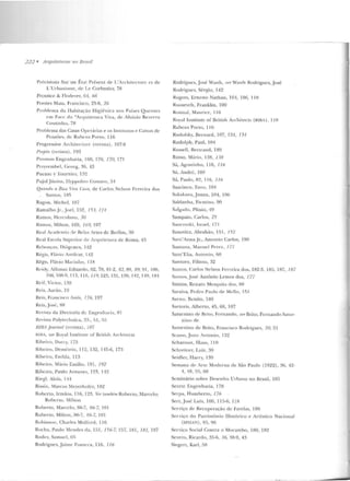222 • Arquiteturas no Brasil
Précisions Sur un Ét<tt Présent dt> L'Architccnu-c e t d e
L' UrbaHisnw , deLe Corbusier, 78
Prcntice & Floden~ r. (i;f , 66
Prestes Maia, Francisco, 25-6, 26
Pmble ma da Habitação Higiênicil nos Países Que ntes
em Face da "Arq ui tetura Viva, <k Aluizio Bezt'rra
Coutinho, 78
Problewa das Casas Opc:ní ri<ts e os Institutos e Caixas de
Pensc"ws, de Rub<'ns Pono, 116
Prog•·essive Arcl tilnl ur<' (revista), 107-8
l'mjPIO (revista), 193
Promon Engenharia, 160, 170, 170, 171
Przyrcmbel, Georg, 36, 43
PucuLe y 'l'ourn ier, 1~2
Pu jol Júnior, IIyp polito Gustavo, 3'1
Quando a Rua Vim C:a..lf1, de Carlos Nelson Fen-eira dos
Santos, 18!"i
Ragon, Michel, I 07
Ramalho J r. ,J oel, 1!>2, 153, 171
Ramos, H<'rculano, 30
Ramos, Milton. 169, 169, 197
Real Acaclc·mia de Belas Artes de Berlim , :0
Real Escola Superior de Arqnitc tur<t c.l<:: Ro ma, 4:1
Rebou(as, Oiógcnes, 142
Rêg is, Fhívio Amilcar, 1'12
Rêgo, Flávio Mariuho, 1 18
Rcidy, !lfonso Eduardo. 62. 78, 81-2, f/2, 89, SY, ~~ I , I 06,
1()6, lOR-0, 113, 118.119, 123,131, 139, H 2, 14!l, 181
Rt>if, Victor, 138
Reis. Aarão, 19
Re is, Francisco Assis, 776, 197
Reis, Jos<·:, XR
Revista da Di retoria de Engt>nh;Hia , R1
Revista Polytechnica, 33-, 51, 5!)
IUHA .fottrnal (revista) , 107
IUI~A. ver Royal Institnte of British Arrhitects
Ribe iro, D;tn:y, 175
Ribeiro , Deméu·io, 11 2, H 2, 115-6, 173
Ribei•·o , Enilda, 113
Ribeiro, Má•·io Emílio , 191, 192
Ribeiro. l'aulo Antunes, 123, 112
Ri<'"gl, Alols, 11'1
Rissin, Marcos Mey<::rhofer, 182
Robcn o, Irmãos, 116, 123. lft'r também Roberto, Marcelo;
Robcn o, :VIíiLOn
Rob<::rto, Marcelo, 86-7, 86-7, 101
Roberto, Milton , 86-7, 86-7, 101
Robinson, Charles Mulford, 116
Rocha, Paulo Mendes da, 15 1, 156-7, 157, 181, lf/1, 197
Roder, Samuel, 65
Rodrigues, Jaime Fo nS<:C<t, 116, 116
Rodrigues, José Wasth, 111' r Wasth Rodrigues, .José
Rodrigues, Sérgio, 142
Rog<::rs, Ernesto Nathan, 10'1, 106, 11 0
RooseveiL, Franklin, I 00
Rotiual, Manricc, I 16
Royal1ustitute of IJritish Arch itects (RIBA) , 110
Rubem Pono, 116
Rudol'sky, Bernard, 107. UH, 734
Rudolp h, l'<tul. 104
Russell, 13enranc.l, 18!)
Russo, Mário, 138, 1J8
Sá, Agosti n ho, 116, 71 6
Sú, Auc.lré, 169
Sá, P<tulo, 82, li G, 11ó
Saarinen, Eero, l 04
Sakakunt,.Junzo, 104, 106
Saldanha, Firmino, 90
Salgado, Plínio, '19
Sampaio. Carlos, 25
Sanrovski , ls•·ael, 17 1
Sanovicz, Abrahão, 1!)1, /52
San t'Auua jr., Amonio Carlos, 190
Santana, Manuel Pcrcz, 177
Sant'Elia, An tonio, GO
Santoro, Filinto, 32
Sautos, Carlos Nelson Ferreira dos, 182-3, lS!"i, 187, 187
San tos, José Antônio Lemos d os, 177
San tos. Renato Mesq uita elos, 88
Saraiva. Pcdro Paulo de M<'llo, 151
Sarno , BcnitO, 180
Sartoris, Albeno, 45, 68, 107
Saturn ino ele' Rrito, Fernando, uerBrito, Fernando S<ttur-
n ino rlt>
Saturnino de Brito, Francisco Rod•·igues, 20, 21
Seasso, J m111 Anton io, I 32
Scharoun, H ans, 110
Schreiner, Luiz, 30
Seidler, Harry, 139
Semana de Arte Moderna d<:: São Paulo (1922), 36, 42-
1,18,55, 60
Seminário sobre Desenho Urbano no Brasil, 185
Serete Engenharia, 178
Serpa, HumI.><::no, 176
Sen, J osé Luís, 106, 11 5-6, 118
Serviço de Recuperação de Favelas, 180
Serviço do Patrimônio H istórico e Artístico Nacional
(SPIIAN) , 85, 96
Serviço Social Con n·a o Mocambo, 180, 182
Severo, Ricardo, 35-6, 36, 38-9, 43
Siegen, Karl, 58
 