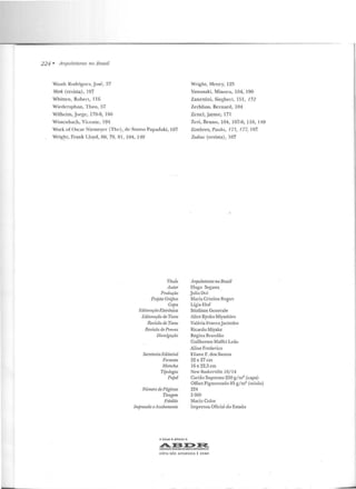 224 • Arquiteturas 1'10 Brasil
Wasth Rodrigues, José, 37
Werk (revista) , I07
Whitten, Roberl., 116
Wiedersphan, T heo, 57
Wilhcim, Jorge, 178-9, 180
Wisscnbach, Vicente, 194
Wright, Henry, 125
Yamasaki , Min o r u, 104, 190
Zancttini, Siegbcrl, 151, !52
Zerhfuss, Bernard, 104
Zcncl, .Jayme, 171
Work of üscar Niemeyer (The) , de Stamo Papadaki, 107
Wrig~lt, Frank Lloyd, 60, 79, 81, 104, 149
Zcvi, Bruno, 104, 107-8, 110, 149
Zimbres, Paulo, 175, 177, 197
Zodiac (revista), 107
Títuio
Autor
Produção
Projeto Crájico
CajJa
EditomçâoE/et•·ônica
I~'ditoraçõ.o de 'Texto
Reviscio de Texto
Revisão de Provas
Divulgaçcio
Seaetaria Editorial
Formato
Mancha
Tipologia
PajJel
Número de Páginas
Tiragem
Fotolito
Impressão eAcabamento
A Edu1p é ofiliodo 6
Arquiteturas no Brasil
Irugo Segawa
Julia Uoi
ll•laria Cristina Bugan
Lígia Eluf
Studium Gcnerale
Alice Kyoko Miyashiro
Valéria FrancoJacintho
Ricardo Miyake
Regina Brandão
Guilherme Maffei Leão
Aline Frederico
Eliane F. dos Santos
22 x 27 em
16 x 22,5 em
Ncw Baskerville !O/ 14
Cartão Supremo 250 g/m2
(capa)
Offset Pigmentado 85 g/m2
(miolo)
224
3 000
Macin Calor
Imprensa Oficial do Estado
~~I>~
IWOCioÇAOt.:IASlEIAA.OE Of!E:ITO$ REPROGAÁACOS
CÓPIA NÃO AUTORIZADA ' CR I ME
 