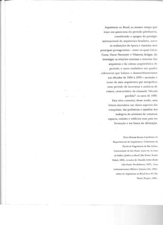 ,...-~---
Arquiteturas no Brasil, ao mesmo tempo que
traça um panorama do período pós-Guerra,
considerado o apogeu do prestígio
internacional da arquitetura brasileira, narra
as realizações da época e examina seus
principais protagonistas - entre os quais Lúcio
Costa, Oscar Niemeyer e Vilanova Artigas. Ao
investigar as relações externas e internas dos
arquite tos e da cultura arquitetônica do
período, o autor estabelece um quadro
referencial que balizou o desenvolvimentismo
nas décadas de 1950 a 1970- ascensão e
ocaso de uma arquitetura que mergulhou
num período de incertezas e ausência de
rumos, característico da chamada "década
perdida": os anos de 1980.
Esta obra constitui, desse modo, uma
leitura inovadora em vários aspectos das
conquistas, das polêmicas e também dos
malogros d a aventura de construir
espaços,·cidades e edifícios num país em
formação e em busca de afirmação.
H uço MA.SSAKI SECAWA é professor do
Departamento de Arquitetura e Urbanismo da
Escola de Engenharia de São Carlos,
Universidade de São Paulo. Autor de Ao Amor
do Público:jardins no Brasil (São Paulo' Studio
Nobel, 1996), co-autor de Oswaldo Arthur Bratiu
(São Paulo' Pro-Editores, 1997), Casas
Latirummericanas (México: Gustavo Gili, 1994);
editor de Arquiteturas no Brasil/ Anos 80 (São
Paulo: Projeto, 1989).
 