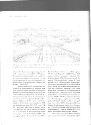 26 • Arquiteturas no nmsil
I<
,».. :;t' ..f... ·~-~
'·.-~·t·:~:''.. ·-'
f".
~é "'
~};
'I.
t:o ,,
-~:)..:.
..;
"'~,~l... t
?.":""
···""'""
t : ••;t
,;~
...,
""'..,:~.:E.-';1 ·i~..::
·~
... ; . -~
';'
I
-~ - .;:
~
- .,J_,
: -...'!
r~~ ..,. --~
''"····.'.< ' --·1-~
!.$;, ~l
:;.l;
~
~
z~
•"-" ... '-~:,
!! &) "' ......
~l' •' ,. ~ ..
' :t; ·~ !;
.'. Proposta elo l'lano de ivenicbs, de 19:10, cl.- l'restt's Maia , para p raça circul:tr na imerccssào das ;~v.-nidas do EsLado e
da Jnclcpc nch~ncia: monurncntal id adc vi;i t ia num entorno campeslr<>.
fcimra de São Puulo c em sua primt>ira g-csl<'io at<::
194!i, e posleriorrnenre entre 1961 c 196Pí (quan-
do foi cleiLo prefeito da r iclade) , ele implan Io u
parcialmente seu projeto, incompleLO em sua
execução pe la falla de recursos. As diretrizes bá-
sicas do plauo foram seguidas até 1969 pelo seu
sucessot· [Toledo 1996].
Os planos para o Rio de jane iro e São Pau-
lo ensejaram uma seqüência de propostas para
várias cidades brasileiras, em maior ou menor me-
dida inspirados nessas experiências. No início elos
anos dt" 1930, Nestor Fig-tteiredo c Fernando Al-
meida clesenvolveram pl:mos de remodelaçiio e
extensão para diversas capitais do Nordeste: For-
taleza, João Pessoa, Recife e para a cidade ele
Cabedelo. Recife ainda seria estudado em 1934
por AtLilio Correia Lima (190 l-1943) e em 1942
por Ulhôa Cinlra (1BH7-1944). O mesmo Correia
Lima elahorflria uma tese no Instituto de Urbanis-
mo da Universidade ele Paris sobre um plano de
remodda<:ão e extensão de Niterói em 1932 e, no
auo seguinte, faria o desenho ela nova capital do
Fsl<tdo de Goiás, (;oiânia fver tarnb(:m capítulo
"Modernidade Pragmática 192:2-1943"]; em 1941,
elabora I';.Jmbém o plano para a cidade de Volta
Redonda ILopes 19941. Na primeira metade dos
anos de 1930, os engenh eiros U batuba de Faria e
Edvaldo Pereira Paiva preparariam um plano pant
Porto Alegre sob a inspiração elo plano Agach e
para o Rio de Janeiro. Com a nomeação do pre-
feito José Loureiro da Silva (l9m~-1964) com o
Estado Novo, o arquiteto elo Rio deJaneiro Arnal-
do Gladoscl! era contratado para o descnvoh·i-
mento d e um IJlano direror para a cidade; nos
anos de 1940, Edvaldv Paiv<1 iria desenvolver estu-
dos nrbanísticos par·a a capital com o título "Ex-
pedien te Urbano". Salvador também teve organi-
zada, entre 1 9~4 e 1 9~7, a Comissão do Plano da
Cidade, desativada pelo li.~taco Novo. Somente
em 1942 seria organizado o Escritório elo Plano
de Urbanismo ela Cidade ele Salvador (EPUC:S) , di-
rigido pelo e ngenheiro Mário Leal Ferreira.
O sub strato conceitual desses inúmeros
esforços era referenciado em teorias e expcri-
 