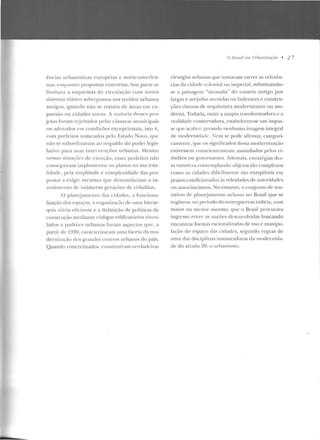 ências urbanísticas européias c norte-america-
na::;; enqu::1n to propostas concretas, boa parte se
limit ava a esquemas de circulação com novos
sistemas viários sobrepostos aos tecidos urbanos
antigos, quando não se tratava ele áreas eu1 ex-
pansão o u cidades novas. A 111aiori::J dt>sscs pro-
jetos foram rejeitados pelas câmaras muni('ipais
ou adot::Jclos c.m condições excepcionais, isto é,
com prefeitos nomeados pelo Estado Novo, que
uão se suhorrl.inavam ao respaldo do poder legis-
lativo para suas in tervcn ções urbanas. Mesmo
nessas sitml<:Ôcs ele exceção, esses prefeitos não
conseguiram implementar os planos na sua tota-
lidadf', pela amplitude e complexidade das pro-
postas a exigir recursos que demandariam o in-
vestimento de inúmeras gcraçôes de cidadãos.
O plauejanu.:nLo das cidades, a funciona-
lizaçào dos espaços, a organiwr,·ão de uma hierar-
quia viária eficiente e a definição de políticas de
construção mediante códigos t>clificatórios vinnl-
lados a padrócs urbanos foram aspectos que, a
parti r de 1930, caracterizaram uma faceta da mo-
derniza~· ;lo dos grandes centros urbanos do país.
Quando concretizados, <.:onstituíram verdackiras
O /Jmsil e111 Urbanizaçâo • 2 7
cirurgias urbanas que tentaram 'arrer as referên-
cias da cidade colonial ou imperial, substituindo-
se a paisagem "at1·asada" do casario antigo por
largas e arc::jadas ;wrnidas ou bulevares e constru-
ções vistosas ele <1rquitctura modernil'.<mtc ou rno-
rlerna. Todavia, entre a utopia transformaclo•·a e a
realidade conscr'adora, estabeleceu-se um impas-
se que acabou gerando nf'nhnma imagem integral
de modernidade. ;'!em se pode afirmar, categori-
camente, que os significados dessa modernização
estivessem conscientemente assimilados pelos ci-
dadãos ou govcrnan tes. Ademais, cst rat{:gias des-
sa narnrcza c·ontcmplando ol-~jctos tão complexos
como as cidades dificilmente são exeqüíveis em
prazos condicionados às veleidades ele autoricl:Kks
ou autoritarismos. No entanto, o conjunto de ten-
tativ;ls d(' plant:jameiJto u•lxnw no Brasil que se
registrou no período rl.o enrregucrras inclicia, com
rnaior ou tneuor sucesso, que o Brasil procurava
ingresso entre <'~S naçócs dcscm·olvidas buscando
encontrar formas racionalizaci::Js ele uso c manipu-
lação elo espaço das cidades, segundo regras de
uma das disciplinas instauracloras da modernida-
de do século 20: o urbanismo.
 