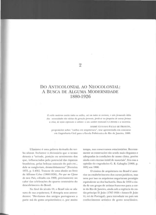 2
DO ANTICOLONIAL AO NEOCOLONIAL:
A BUSCA DE ALGUMA MODERNIDADE
1880-1926
O estilo modr.mo aceita lodos os estilos, cai l''ln todos OJ PXrP.uos, t' '//(LO formando idéia
das IU'rt>ssidadr.s tâo várias da gerarlio f.m•scnte, finde-se na jiP.stpú.w rir• 11ovas f ormas
n r.rim; de nova exjJTfSSÚo a ado/(l,r; o seu caráter rssr•náal é a ri'úvida I' a incerteza.
ANDRÉ {_;( ISTAVO PAU LO DE FRO:-.lTIN,
proposições sobre "estilos em arCJUilct tu·a", tese apresentada em concurso
C'm Engenharia Civil para a Escola Politécnica do Rio d e Jancil·o, 1880.
Ufanismo é uma palavra derivada do ver-
bo uümar. Esclarece o di cionário que o Lermo
de nota a "atitude, posição ou sentime nto dos
que, influen ciados pelo potencial das riquezas
brasileiras, pelas belezas naturais do país etc.,
dele se vangloriam, desmedidamente" [Ferreira
1975, p. 1.436]. Trata-se de uma alusão ao livro
de Affon so Celso (1860-1938) , Por quf' me Ufano
do uu•n Pais, ediLado em 1900, precisarnenLe no
calor das celebrações elo quarto centenário elo
descobrimento do Brasil.
No final do século 19, o Brasil não se ufa-
nava de sua arquitetura. F. d enegria seus antece-
dentes: "Herdamos dos a ntigos portugu eses a
parte má do gosto arquitetônico; e, por muito
tempo, nos conservamos estacionários. Recente-
mente as construções vão se ndo mais elegantes e
adequadas às condições de nosso clima, porém
ainda com excesso inútil ele materiais". Era essa a
opinião do engenheiro C. R. Cabaglia [1869, p.
103J em 1866.
O ensino de arquitetura no Brasil é ante-
rior ao estabelecimento dos cursosjurídicos, mas
nem por isso os arquite tos angariaram prestígio
equivalente ao dos bacharéis. Data de 1816 a vin-
da de urn grupo de artistas fi·anceses para a cor-
Le do Rio de Janeiro, ainda sob a regência do en-
tão p ríncipe D..Joào (1767-1826 -futuro D.João
Vl , rei d e Portugal), para introduzir no país um
con hecimenLO artístico de gosto neoclássico.
 