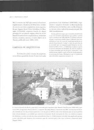 ....._
.3 O • Arquil!!lllrCIS 110 Brasil
Mas i· somL·ntc em 1827 que com~ça a runcionar
regularmente a Academia ele Relas-Ancs, incluin-
do em seu currículo a arquitemra, curso o rg;.u ti..:<t-
clo por Augustc Hcnri Victor (~randjean ele Mon-
Ligny (177b-1 R50), arcptiLelo francf>s de algum
prestígio em seu país de origem, autor de nm á l-
bum de levantamentos arquilctúuicos, Arr!tileclure
inscanc, ou jwlai.1, uwi.wns, e/ autrfis édijlas rll' la
'f'osumc, J.>tthlicado elHr(' 180ti e l Hli).
CARÊNCIA DE ARQUITETURA
As ;w;-tliações sobre o cnsiuo da arquirctu-
r<t no último quartel do século 19 uão eram nada
promissoras. Luiz Schrciner (1838-1892), enge-
nheiro c arqnitc:to fo rmado na Real Academia
de Rf'hs-Artes de Berlim e ativo no Rio de Janei-
ro, foi unt crítico radical da situação no país. Em
Hl83 manifestava-se:
Se não pod emos nc:gar, que a nossa Escol;~ Politécni-
c;t jií tctn formado engenheiros q ue p odt"tll ri,·;tli7ar
con1 os tlll'ilwres do Vcllto iVIundo, i: tamb.:m indiscutí-
vt'l que a a1 qnitetura ainda(; pouco rulti v:~rla c-ntrf" n<'>s,
:l.Ch:lnclo-sc: a art ... d e co nstruir ainda hoje mcri<l:l na ca-
misa de força c hamada "rotina", c melo isso pe lo t:tto de
sr c nt f' nd !"r que utn arquiteto pod e form::H-st> n:~ Aca
d...,nia das B<·hts Ar l('s I ... 1 Ainda hoje os alunDs copiam
os mesmos d esenhos do fundador da aub ele a rquit!"ttt-
ra (está entendido qu <> ralo d a parte construti'a, c não
csrhica destas rópi:ts) n qual, no fínt do s(<.:ulo passado c
no prin cípio do nosso . d istingu iu-se por ter p u blicad o
uma obra sobre arquitetura toscana L...j .
6. Casa d~.: Detenção elo Reci fe, projt·tada e construída pelo engen heiro .José Mameclt· Alves Ferreira (lf20-1862) a par-
til· de 18!'>0. ü engen hcit·o Perei ra Sim<ics c o arquiteto Ilcrculan o Ra11tos comen taram em 1882: "a nossa Casa de Detcn-
çiio , estudada em face da teoria da arquitc1 11ra, é- um dos p oucos edifícios onde existe h armonia mais o u men<" perfei ta
e ntre.: a forma adotada"' a necessidade que ocasionou a construção. H ii ali. tH:sse ponto rk vista c em relação ao conjunto
de elementos, o caráter acertado das obras raciona lm ente feitas. [...j Cada ç lcme nto t<.:tn assim nma significação peran te.:
a arte; cada lin ha pode despertar um 'cntime uto rapaz de concorre r para o fim a qnc se destina a di spo~içiio geral"
[Scgawa l J87al .
 