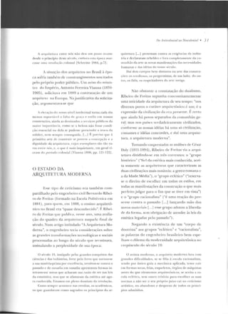 i arquitetura entre nós não de u um pas'o ;1antc
desde o princípio deste sécu lo, c·rnhnra l'sta t-poca mar-
casse uma revnln(";)o co loss;~l ISehreine 1884, p. 7·1.
A situação cios arquitetos uo Brasil à épo-
ca sofria também de constrangimen tos suscitados
pelo próprio poder público. Um aviso do tninis-
tro do lmpf-rio, Antonio Ferreira Viauw.t (1834-
1005), solicitava em 1HH9 a contrara<;ão de u m
arquiteto na Europa. Na j ttstificativa rla solicila-
çào, argumentava-se cptc
A ,..J,..vação cln nosso n ÍH'I int<"kctual torna çada dia
menos su ponáH·I a !'alta de gr·a(a t> t>stilo em nossas
construções. ainda as destinadas a , ,.,·viços pÍihlicos d:~
lllaior imponãnci:1. como se a beleza não fosse cond i
ç;io essencial ou d ela sç pudesse prescindi r a troco d;1
solidez, nem sempre conseguida. r...1 F. f' l't>Ciso que à
primitiva ane d e constru ir se jnmc·m a concep<;<io e a
diglliclacte da arquitetura. cujos exen1 plarcs são t:'io ril-
ros en tre nós, t' , o que é m<'lis inquietante. em gera l vi-
t'l'<llii do pe ríodo colo nial !Vianna IH!JU, pp. 12 1- 122j.
O ESTADO DA
ARQUITETURA MODFRNA
Esse tipo de ceticismo era também com-
partilhado pelo engenheiro civil Bern<Jrdo Ribei-
ro rle Freitas (formado na Escola Puliti::cnica em
1881) , par<J qncm, em 1888, o ensino arquitetô-
nico no Brasil era "quase desconhecido". É Rihei-
ro de Freitas que publica, nesse ano, nma avalia-
ção do quadro ela arquitcwra naquele final de
sécu lo. Num anigo intitulado "A Arquitetura Mo-
derna", o engenheiro tecia considerações sobre
as grandes Lransrurmações tecnológicas e sociais
processadas ao longo do século que t'erminava,
assinalando a perplexidade de sua época:
O século 19. instigado pt'la~ grandes conquist:Js rias
ciências e das indústri as, fone pelo fl:rro que tornou-se
a sua matéria-prima por excelf>ucia, revoltou-se contra o
P"ssado c de ous;Idi<~ em ousadia apresentou for mas in-
1c-iramentc novas que acharam sua raôo ck st>r nas leis
ela estatística, mas que se afastaram da estética até ago-
ra conhecida. Estamos em pleno domínio da rt>voluçào.
Como se mptT acon tece nas rt>voltas, os acaclf>lll icos,
os que g uardavam corno sagrad os os princípios da ar-
no Antirolo11ial oo Nroroloniol • 3 l
quitt>tttra [...] protestam contra as exigf·ucias cl<t indús-
tria e cteclararam n:bcldes e fora ro>npletamente ela (O-
Ill tlllhào da arte as novas manifesta<,:ôcs elas H<·cessiu<Ides
h umanas c: elas idéias elo nosso s(•cttlo.
Oaí dois cam pos lwm d istintos na arte das constru-
~·<->('S: os rc·voi LOso~. w, progressistas, ele 11111 lado: do ou-
tro, os fié is. os respeitadores da an c a nrig;.t.
Não ohsratllc a coustatação do dualismo,
Ribeiro de Ft-eitas supunha concmnirantcmente
uma unicidade da arquitetura de seu tempo: "nos
diversos povos o caráter arC]nirctflnico é um; é a
expressão da civili:t.ação da era presente. F,certo
que ainda há poYos separarlos da comunhão ge-
ra.l; mas nos países 'errladeiramentc civilizados,
conforme as nossas idéias há uma só civilização,
costumes e idéias concordes, e daí um<l arquite-
tura, a arqui telllra moderna".
Tomando ClllJXestadas as análises de César
Daly (181 1-1R91), Ribeiro de Freitas via a arq ui-
tetura dividindo-se em três correntes: o "grupo
histórico" ("fiel da csli:tica mais conhecida, acei-
ta somente as arqui teLUr<Js Cllle caracterizam as
duas civilizaçôcs mais notáveis: a greco-romana c
a da Idade Média"), o "grupo er.l{:tico" ("reserva-
se o direito ele escolher em todos os estilos, em
rorlas as manifestações da construção o que mais
perfeito julgar para o fim que se tiYer em vista")
c o "grupo racionalista" ("é uma reação elo pre-
scnre contra o passado [... ] lançando mão dos
novos malcr·iais l---J esse grupo adotou a libercla-
ck da t<>rrna, sem obrigação d e atender às leis da
estética legadas pdo passado").
Negando a existên cia de um "corpo de
doutrina" aos grupos "eclético" e "racionalista",
as pa lavras do engenheiro brasilei ro bem espe-
lham o dilema da modernidade arquitetônica no
crepúsculo do sfculo 19:
() ar LisLa moderno, o an1uitt>to moderno lnta com
gr<tncle~ d ificuldades, se se fil ia à e~co l a ,·acionalista,
tendo por único guia a mecâni ca aplicada , tem(~ cair
e m formas secas, frias, esque letos, ó rg::io:; de máquinas
antes do que elementos arq ui tetôu ico~ ; se aceita a es-
cola eclética, sen1 outro critéi-io para escolher· as suas
normas a não ser o se u próprio _juízo cai no cetic ismo
<trtístico, no :.~handono e d esprezo de todos os princí-
pios admitidos.
 