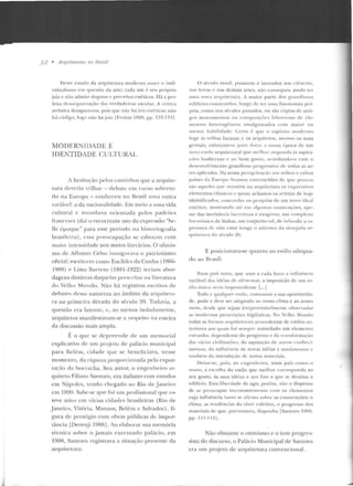 32 • Arquitetums no nmsil
lkssf' estado da arquitetura moderna 11<1SI'' o ind i-
vid ualislno ('111 qnestüo da arte; cada um é: seu préJprio
_juiz c não actmi1e dog111a ~ c· 1weceitos estéticos. Há a per-
feita dt'sor){ani·tação das verdadeiras escolas. A crítica
artística desapareceu , pois qnc nào há leis esté-ticas; mio
hú cúdigo, logo u<lo h{t,iuiz [Freitas lfltll:l, pp. 1!1!1- 1~11 .
MODF.RNIDADE E
IDENTIDADE CULTURAL
A hesitação pelos caminhos que a arquitc-
Lura deveria trilhar- debate em curso sobretu-
do na Europa - collhcceu no Brasil uma outra
variável: a da nacionalidade. Em meio a uma vida
culrural r mundana orientada pelos padrôcs
fr;:Jnct>ses (daí o recorrente uso da cxprcss:'io " hc-
lle êpoLJLI<.:" para esse período na historiografia
brasileira), rssa preocupação se esboçou com
maior i11 Lcnsidadc nos meios literários. O ltfanis-
rno de Affonso Cf'lso in;m?;u rava o palriolismo
oficial; escritores como Euclides da Cunha ( 1866-
1909) e Lima Barreto (1881-1922) teciam abor-
dagens distintas d::~quclas prt'scrilas na literaLUra
<lo Velho Mundo. Não há registros escr itos de
rlf'hates dessa natureza no âmbito da arcptitt>lu-
ra na J.nimcira década do século ~0. Todavia, a
questão era la lelllc, c, ao menos isoladamente,
arquitelos manifestavam-se a rf'spPito na esteira
da discussão mais ampla.
É o que se ctr preencle ele um memorial
explicativo df' um projeto ele palá<.:io municipal
para Belém, cidade que se beneficiava., nesse
momento, ela riqueta proporcionada pela cxpor-
ra(i'io da borracha. Seu autor, o engcnhf'it-o ar-
quiteto Filinto Santoro, era italiano com estudos
em Nápo les, tendo chegado ao Rio de .Janeiro
em 1890. Sahc-sc CjtH' foi um profissional que es-
teve aLivo e m várias cidades bt·asileiras (Rio de
Janeiro, Vilória, M::~naus, Belém c Salvador), fi-
gura de prestíg-io com obras públicas de impor-
tância [Derenji 1988] . Ao elaborar sua memória
técnica sobre o j amais cxccULaclo palácio, em
1908, Santoro reg-istrava a situação presente ela
arquitetura:
O s~cn l o atual , possante e inov<tdor nas cii'·ncias,
n8s teu·as c nas demais arLcs. nfw conseguiu ainda ter
11111a 110'a ;n qnitctura. i maior parte dos granrlio~os
t'ciilícios 'O IISI ruído~. longe de tc1· uma fisionomia prú-
pria, como nos sé-culos passados, ou são cópias de anti-
gos m o n umentos ou compo, i(i>Ps bhoriosas de elc-
llll'ntos llt'lt'rogêneos amalgamados com maior nu
menor habilidade. Certo é que o espírito ntodl·rno
toge ;ls velhas form as; c os arcpr irt'tos, nwsn1o os mais
geniaiS, CSforçalll-S(' para dotar a ll OSSa t:]JOCa ele lllll
non1 estilo arquitetura! CJlH' mdhor respu1uLt ús aspira-
ções hod iernas e ao bom gosLo, acocdando-o com o
desenvolvimento grandioso progrrssivo dt' ioclas as ar-
les apl icadas. Na nossa pcrcgrinaç~o aos velhos e cultos
países da Europ<~ ficamos convencidos de que pouco~
são aqtlt'lt's que m;unêm na arquitetura os expressivos
elementos cl;1ssicos c quase achamos os artistas de hoje
identificados, concordes ua pt'squisa de um novo ideal
estéLico. mostr::~ndo até em algu mas consLruções, ap'-
sar das iucvitá,·cis inccrl e~:as e exagems, uw complexo
hannôuico dr.: linhas, 11111 conj11n1o till, rif' inf'undú a es·
pera u ~·a de n;io estar longe o ad·t'nto da d t'st·jada ar-
quitL:tura do século 20.
E posicion;.~va-se quanto ao eslilo adequa-
do ao BrasiI:
N u111 país novo, que seuiP a cada hor<J ;1 i11rlui'ucia
·ariável da~ idéias d<' além-n1ar, a imposição ele um e~­
tilo único seria i111proccdeute [... j
Todo c qualqu.-r estilo, consoante a sua oportunida-
de. pode e deve ser adapi<Jrio ao nosso clima e ao nosso
meio, dc~de que sejam iiTepreensiw·l mentc obsen·ada~
as modernas prcscrit;Ões higiênicas. I'o Vl'lho M uudo
todas as l'orm<~s a rquitc wrais t>rocnlcram de estilos an-
tc1·iores aos qua i, foi sc111pre assimilado um elemento
e.~tran h o, dependente d o progresso e da transCormaçüo
das v;íri<Js civilizações, da aquisição d e um·os conhl'ci-
mentos, d<J inrJu ência de novas idéias c sen1ime11los ('
1ambénoda introdJl(iio de novos materiai s.
Deixt"-S<', pois, ao cngeuheiro, num país como o
nosso, <t escolha do eslilo que melhor corresponda ao
seu gosto, às suas idéias e aos l'ins a que se destina o
edifício. Esta liberdade de agir, porém, niio o d ispensa
d e se preocupar in ccssa n tem <' llll> com os ele uieuLOs
cuja influência t;m to ~e afirma sobre as construções: o
clima, as tendências do viver coletivo, o progresso dos
materiais ele que, porventura, disponha [Santoro 1900,
pp. 111 -t 11].
Não obstante o oLimismo e o tom progres-
sista do discurso, o Palácio Municipal de Santoro
era um pr~jeto de arquitetura convencional.
 