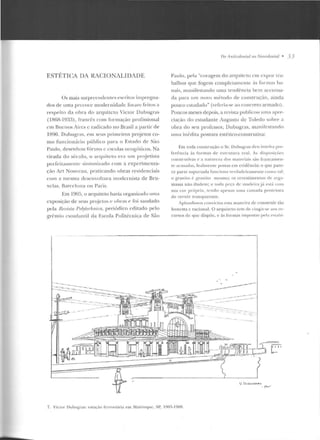 ESTETICA DA RACIONALIDADE
Os mais surpn:<:ndcntcs escritos irnprt>g na-
dos de uma precoce modernidacl<: foralll feitos a
respeito ela ohra rlo arquiteto Victor Dubugras
( I R6R-l 933), francf:s com formação profissional
em Rucnos Aires c radicado no Brasil a partir ele
1890. Dubugras, t-m st> us primeiros projetOs co-
m o fun cionário público para o Est::ldo rle s:w
Paulo, dese nho! fúruns c escolas ncogúlicos. Na
virada elo século. o arquitt:to er<l um projetista
p<:dcitamente sintonizado com a expcrirncnra-
ção Art Nouvcau, praticando obras residenciais
com ::l mesma desenvo ltura modernista de Bru-
xelas, nan-elona O ll Paris.
Em 1905, o arquile to havia org<mizado uma
exposição de seus projetos e obras e foi saudado
pela Revista Pul)'lechníra, periódico crlitado pelo
grêm io cs1udan Lil tla Escola Politécnica de São
no A nlimlonial rto Nt>orolonial • 3 3
Paulo, pe la "coragem do arqlitcto cnt expor lra-
balhos que fogem compkt<mt<:ntc às formas ha-
nais, manifestando uma tendência hem acentua-
da para urn novo método de construção, ainda
pouco c.studcldo" (n:feria-se ao concreto armado).
Poucos 1neses depois, a r<:vísla publicou uma aprt>-
c:ia~:ão do csLUdan te Augusto de Toledo sobrt- a
obra elo seu professor, Dubugras, manifestando
11 rna inédita postura estético-construtiva:
Eut toda coustr ução o Sr. Dubu~ras deu inteira p rl:'-
fer~ucia às form<:~s ele est rutura real. As d i sros i ~·iH''
const.rut i';lS c· a natureza dos mat l:'riais s~to rrancamen-
tc acusadas. lealmente poslas em evidê ncia: o que pare-
ce parte ~upunad;1 funciona verdadeirame n te como L~ I;
o g ran ito i:: g-r:-tni to 1nesmo; os rc'cstimentos dt· <trg;t-
massa não iluden1; e wda pcp d e madcirajú eslú colll
~ua co•· própria , tendo apenas uma C;lm<td a protetora
de verniz transparente.
Aplau dimos convictos esta maneira de construir tão
honesta c racional. O arquücw te m de cingir-se ao> re-
cursos de que dispõe, e à~ formas impostas pela 1-'stahi-
----------- --------~ ------ ---------·--------------.--:.-·::---_--
- -'":- · - --:--
U Oue!.lJ6Ftt;,.
fi"'c. 4
7_ Vinor Duhugras: estação fcr.-oviúria em Ma irinquc, SP, 1905- 1908.
 