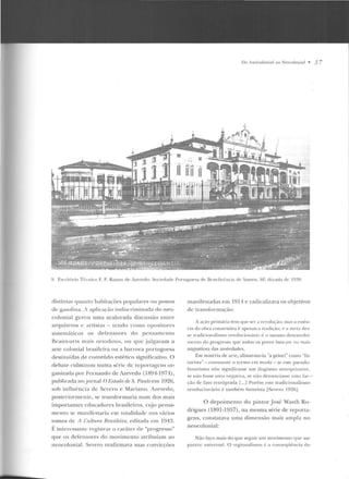 TJn Anlímlrmío! rto Nmm/onial • 3 7
9. F.snitúrio Tt('toico F. P. Ramos d e Azevedo; Sociedade Port11g11t"a dt' lkncllcência de Santos. Sl'. dccada de 19:>0.
distin tas C]Uanto h abilações populares o u postos
de gasuliua. J aplicação indiscriminada do n eo-
colonial gerou u ma acalorada discussão entre
a rq uitetos e artistas - tendo como opositores
sistemáticos os de fensores d o pensam ento
Tka 11x-art s mais o r10doxo, ou que julgava1n a
arte colonial brasileira ou a barroca p onuguesa
destituídas d e conteúdo estético significativo . O
debate culminou numa série de reportagens or-
gani;.ada por Fernando de i.zevedo (1891-1971),
puhlicada no jornal O i;'stado rle S. Paulo em 1926,
sob influê ncia de Severo e Mariano. At.everlo ,
posterio rmente, se transformaria num dos mais
importantes educadores brasileiros, o~o pensa-
mento se manifestaria em totalidade nos vários
tomos de A r:utt1tm Rmsi!Pim, editaria em 1 94~.
É in tcrcssau te registrar o cará ter de "progresso"
q ue os defe nsores do movimento a tribuíam ao
neocolo nial. Severo reafirmava suas convicções
mani festadas em 1914 e radicalizava os objetivos
de transformação:
A açio primitria tem que ser a r.-.,·olurâo; ma~ a e~~êu­
ci<~ rl:1 obra constru tiva é apenas a tradição; c :1 meta de~­
St> I r:1dicionalismo rt>Yolucionário i- o nwsmD d esen 'olvi-
IIICntu do progresso que todos os p o'OS buse<llll 11:1 t 11ai~
a ngu stiosa elas ansiedades.
F.m m<ttéria de arre, alistar-me-ia "a priori'' como "fu·
n orist;o"- consoante o ten110 em moda -s<· este pseudo·
fuwrismo não sig-nificasse um ilogísmo ana rcptil.an te,
se uão fosse urna n eg;niv<t~ se não dt:nnn r.iassc un1n fac:~ ­
çào ele fa to retrógrada f...1 Po rém este tradicionalismo
revolucionário é também futuri sr:-~ [Sever·o 192fij .
O d epoimento do pintor José Wasth Ro-
drigues (1891-1 957), na mesma série de reporta-
gens, constataya uma d imensão mais ampla no
neocolonial:
Não faço mais do que seguir um movimento que me
parece universal. O regionalismo é :-t const>qi'téncia do
 