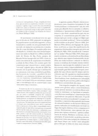 _:) 8 • ~rquile/JirtiS 110 Nrosif
excesso ele cosmopoli tismo. O que, fatigados de lellla-
lias, prnc nralllOS n a arquitetut·a colonial é arte que
repousa o espíri to. traga o ca r:ttcr das coisas brasileiras
e falo llla is, tanto an scntimt"nto como?. scusi bilidack.
Niio quero a arq nitewra <lntiga na sua rigidel. mas uma
arte moderna que a í proc urt" unt elemento de renova-
~·;io [Wasth Rodrigues 1Y2t"l.
O movimento nt>ocolonial teve sen apo-
geu na déc:-~rl a de 1920; praticad o ou apropria-
elo popularmente na~ décadas seguintes, a força
i11staurado ra co11tida e m seus postulados foi fe-
necendo em imitac,:ôes iuco nsistcntes e destitu-
ídas da carga ideológica formulada pelos seus
idealizadores. A úlrima o bra neocolonial impor-
tan te executada no Brasil foi o edifício da Facul-
d aelc ue Direito ele São Paulo, projeto de
Ricardo S<>vero inaugurado em 1939; a mais ex-
te nsa concenTração d e arquitetura neocolonial,
a cicladc de Ottro Preto, lt>ve a maior pan e das
construções qtte caracterizam o atua l cenário
"colo nial " e rguida após a dé cada de 19::!0. No
entanto, nào se pode afirmar que o movime nto
se snstcntasse com uma consistên cia perfeita.
Em. Fc n,-;1.ndo de. 1'I .t::'>'CÓO - parü <ário <lo neo-
co lnnial-, nas conclusões do d chatf> flUe pt·omo-
""-'-' "" "n,.~p1 e u sa, vi s lumhr::~va-se inadvertida-
ment e a principal crítiot ao movimento, mesmo
que a co nsi dera~,:ão não se <<tracrf'rizassc como
uma autocrüica consciente:
A rcuasCI"IICa da arte na a rquitcttn·a se dará com a
con dição cssc·llcial de se ;tpo iar "sobre princípios"<' u ão
«solwe fonnas... Os verdadeiros artistas têm q ue lear sem-
pn· em conta a va riedade complexa das l"ondi çf>cs
m esnlúgicas e sociais c abandonar o erro em q ue incidem
ti·e(jücntemente os arquitetos de adstringir-se à reprodu-
ção d e formas ct ~o sen tido não co nlwcem e n;o procu-
ram p enetrar. Nas mais belas épol"as cl<-- arquitetura hou-
ve sentpre utlla concord ância en tn' idéia e expressão,
entre a estr utura c a forma. Que é originalidade senão a
cxprcssãojusta de uma idéia, a illt erpt-ctaç~to ornamental
das formas clrrivadas dos materiais c a adaptação exata
dos motivo~ ú vm·icdadt· fun cio nal das construçõeú , vc1~
d:1cle, porém. é fJUC não temos tentado ver claramente
que ess:1s disposições c formas de outras épocas, Cl~a rcs-
tauraç<io se p•·ocura, só se dci'Clll restaurar, pot·qHe elas,
por exprimirem as nossas o rigens c a nossa tradição. es-
tive ram, como estão ainda, em funçiio elo meio físico para
o CJUal se transpvnaram [Azevedo lY26b] .
i aparente postura liberal e aberta à rno-
uerniza~·;io com a clualíslica fo rmulação de um
"tradicionalismo n .:voluciou;:irio" não foi sufi-
cienLc para Ricardo Severo assimilar o cubismo,
o uadaísmu, () ··geometrismo rctilinear" na arqui-
tetura c o jazz-band- mauifestações que, em seu
conjtil1lO, se caracterizavam para ele co mo "no-
víssima aspiração social, a praga nevrálgica que
assola a sociedade mode rna", ·'vícios ou molésti-
as d os sentidos ou do gêtiio" [Severo l9::!6] .José
Mariau o Filho adotava um lingn~jar de c~quiva­
lentc virulê ncia <to tratar das manifestações da
arquite tura funcionalista européia em curso nas
décadas de 19::!0 e 1930, taxando-as de "comunis-
tas" ou 'judias" fMariano Filho 1 94~]. Essas apre-
ciações revelavam as fronteiras de um liberalismo
que admitia uma ruptura ftmdame ntada e m pa-
drões do tradicionalismo colonial ou ibérico,
avessos à ortodoxia do fechado sistema estético
Beaux-arts, mas incapaz de estabelecer uma crí-
tica coeren te sobre a irnprevisibilidaclc do novo,
representado pelo fnncio nalismo europeu, emer-
gindo daí uma coleção mais de ata(el ?H~<.:.<W­
ceituosos que ele argumentos fund amentados.
N~>.o cnt' -..~ c.úúc~ o-:; neocolon·ta)istas contra o
fun cionalism o fosse absolutamente infundada;
mas a carga de p reconceitos político-ideológicos
uebilitava a alltCnticidaclc d<t crítica.
Essa neg-ação completa do (quase) total-
men te novo permite..: situar o neocolonialismo
1111ma posição simétrica ao sistema Bea11x-ans:
ambos se sustentam c se legirimam no passado,
com discursos tautológicos- de monstram teses
rcpetinuo-as com palavras diferentes. O perfil
distinto na rctó t·ica ncocolonial é o tempero na-
cionalista; o repertó rio sistematizado das formas
do colonia l hrasilei•-o ou elo barroco ibérico e n-
quan to indiciador de manifestação nacional, no
lugar das regras clássicas, seria o rompimento <'i
norma . Efe tivame nte, esses aportes n ão p ro-
põem uma ruptura estrutural - apenas a substi-
lltição de formas. Mtrdam-se as formas, não os
princípios. O ncocolonial, n a prática concreta ,
afig uro u-se como uma variação do ecle tism o no
que busca eleger um "estilo " mais ad equado
para o fim que se tinha em vista, num con texto
 