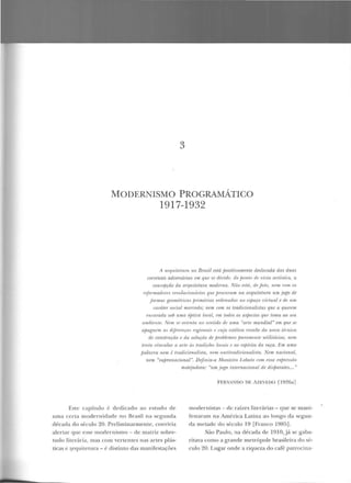 3
MODERNISMO PROGRAMÁTICO
1917-1932
A raqu it11tnm no Bmsil está jJositivamente deslocada das duas
correntes adversárias em. que se dividi', do jwnlo dn vista ltTlist/t:o, a
concepção da aTquill'lum wodenw. Nüo estó, r/,, Jato, ·r1f'11l rom os
rrfnrmrulorr's rnwlnl'ionários qu.f' procuram na arquitetum um jO[ÇO de
fonnas geomélriras jJrirnâ1·ias ordenadas no esjHtÇO virtu.a.l f' df' u.m
mráter snrial mormdo; IUWI rom os tmrlirionalistas que a querem
f'ncamda sob uma ój>tirn loral, rrn todos os aspectos qui' loma rw S(!'U
ambiente. Nem SI' nriPnla 110 Sl'ntirlo rlP uma "arte mundial" em rptP sf.
apaguem as díji'YI'TI(fl' n'gion!tÜ I' ruja estética ·resulit' do umm lhuica
de construrão e da so/uçiio de fHob/emas fmrmrumfl' utiliLIÍTios; nem
tnilrt vinrula·r a arte âs tmrliuie., lowis e rw rsfJirito da mra. fim uma
jJalavm nem é /radicionalista, 11em antitmdirionalisla. Nem nacional,
nem "sufJranacivnal ". Definiu-a Montei-ro Lobalo com essa exjJI'I'Hrio
Este capítulo é d edicado ao estudo ele
uma certa modernidade no Brasil na seguuda
década do século 20. Preliminarmente, conviria
alertar que esse modern ismo - rle matriz sobre-
tudo literária, mas com 'erten tes nas artes plás-
ticas e ~rqui tetura - é distinto das ma nifestações
motPjorlom: "um jogo internacion al rü dísf){lmftl.l'... "
F ERNANDO DF. iZEVEDO r1926a]
modernistas - ele raízes literárias - que se mani-
festaram na América Latina ao longo da segun-
da metade do século 19 [Franco 1985].
São Paulo, na década de 1910, j á se gaba-
ritava como a grande metrópole brasileira d o sé-
culo 20. Lugar onde a riqueza do café patrocina-
 