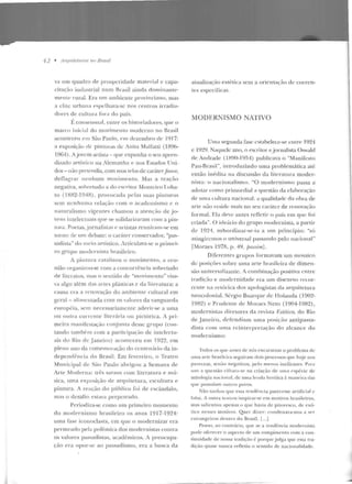 12 • AIYfllitetums 110 Brasil
va um quadro de prosperidade material c capa-
citação iutlustrial num Rrasil ainda dominant.e-
rnen te rural. Era 11m am bicnte provinciano, mas
a elite urban<t espelhava-se nos cent-ros irradia-
dores de cuhura fora do país.
É consensu;d, cutre os historiadores, que o
marco inicial do movimento moderno no 11rasil
aconteceu em São Paulo, t>m dezembro de 1917:
a exposição de pinturas de Anita lvlalbttti (IR96-
1964). A jovem artista- qne expunha o scn apren-
dizado artístico na Alemanh<t e nos Fstarlos Uni-
dos- não pretC'ndia, com suas telas de car{ucr.faurlt',
deflagr<~r nenhum movim ento. Mas a reaçi'ío
negativa, sobretudo a do escritor Monteiro Loba-
to (1882-194B), provocada pelas suas pintmas
sem ncnhum;t relação com o academisrno c o
naturalismo vig·eutes chamo u a atenção de jo-
vens intelectuais <]Ue se solidari ;.o;.~ram com a pin-
tora. Poetas,jornalistas e artistas reuniram-se em
torno de 11m debate: o car<Íter conservador, "pas-
sadista" do meio artístico. Articulava-se o primei-
ro g-rupo modernista brasile iro.
A pintn ra catalisou o movimento, a reu-
nião organizou-se com a concorrê ncia sobretudo
de literatos, mas o sentido de "movimento" visa-
va algo além das artes plásticas c da lite ratura: a
causa era ;.1 renovação do ambiente cultural em
geral- <tlimcntada com os valores da vanguarda
e uropéia, sem necessariam e nte aderir-se a uma
ou outra corrente literária ou p ictórica. 1 pri-
meira man ifestação conjunta desse grupo (con-
tando também com a participa(;io de intcleclll-
ais do Rio de .Janeiro) aconteceu em 1922, em
pleno ano da comemo•·ação do centenário da in-
dependê ncia do Brasil. Em fevereiro, o Teatro
Municipal de São Paulo abrigou a Semana ele
Arte Moderna: três sara11s com literatnr::l e mú-
sica, urna exposi~:ão d e arquitetura, escullllr<t e
pintura. A reação do público fo i de escândalo,
mas o desafio estava perpetrado.
Periodiza-se como um primeiro momento
elo modernismo brasileiro os anos 1917-1924:
urna fase iconoclasta, em que o modernizar era
permeado pela polêmica dos modernistas contra
os valores passadistas, acadêmicos. A preocupa-
ção era opor-se ao passadismo, era a busca d a
atualizarão estética sem a oricntaç;"io de corren-
tes específicas.
MODERNISMO NAl'IVO
Uma segunda l~1sc <"stabelece-se eJttre 1924
e 1929. Naquele ano, o escritor e jomalista Oswald
de Andrade (1l')<.J0-l954) publicava o "Manifesto
Pau-Brasil ", in troduzindo uma problemática até
então inédita na discussão da literatura moder-
nista: o nacionalismo. "O modernismo passa a
adotar como primordial a questão da elaboração
de uma cultura nacional: a qualidade da obra de
arte uão reside mais no seu caráter de renovação
formal. Ela deve au tes refleti r o país em que foi
criada". O ide;'u·io d o grupo modernista, a partir
de 102'1 , subordinar-se-ia a um princípio: "só
atingiremos o universal passand o pelo nacional"
[Moraes 107~. p. 49, passim] .
Diferentes grupos formavam um mosaico
de posições sobre utna arte brasileira de dimen-
são univers<tlizautc. A combinação positiva entre
trarlição e mo<lcrn id<~de er<t um discurso recor-
rente na retór-ica dos apologistas da arquitetura
neocolonial. Sérgio Bua.rque d e Tlolau da ( 1902-
1982) e Pn1dente de Nforaes Neto (1904-1982),
modernistas diretores da revista l~slélim, do Rio
de janeiro, rlcfendiam uma posiv~w antipassa-
dista com uma rcin terpretação do alcan ce do
modernism o:
'lodos os que antes de nós <>ncararam o problema de
uma arte brasileira seguiram dois processos que hoje nos
parecem, sen iio negativos, pelo mt"n us iucficazes. Para
tti i S a questão cifrava-se na criação de 11111a espécie de
Jnirologia n<u.: ional, de nma lenda heróica ~ man eira das
que possuíam o utros povos.
Não tardon que essa rendf>ncia parecesse artifici;1l e
fillsa. A ouu·a ten tou iuspirar-se em motivos brasileiros,
mas salientou apenas o que havi<t de pitoresco, de exó-
tico nesses motivos. Quer di zer: condenava-nos a se- r
estra ngeiros dentro do Brasil. [...]
Penso, ao con trário, que se a tendência modernista
pode oferect>r o aspecto de um rom pimentO com a con-
linuidade de nossa tradição é porque julga que essa tra-
dirão (jUase nunca re fletiu o sentido de nacional idade .
 