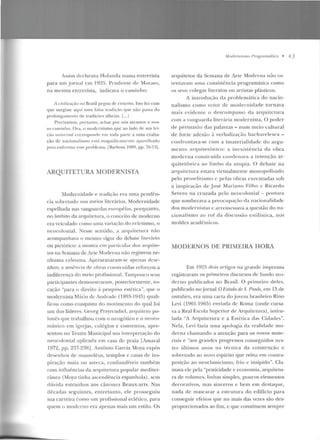 Assim declarava Holanda numa entrevista
para um jornal em 192!>. Prude n te d e lforaes,
n ;;~ mesma entrevista, indicava o caminho:
I r ivilizaç;"io no firasil pegou de enxerto. Isso fc:t com
que surgisse aqui uma faba u·.,diç;io que n:.o pass;~ do
prolougau ien lo de lradirôcs alheias. [...]
Precisamos, ponanto, achar por nós mesmos o nos-
so c1minho. 0 1·a, o modernismo que ao lado de SU;) fci-
~·üo univC'rsal correspondt> t>m toda parte a uma cxaiLa-
ção de u acioualiswo est<Í m<1gn ificame nte apart>lhado
para enfre ntar esse problema. rBarbosa EJ89, pp. 70-73] .
ARQUITETURA MODERNISTA
Modern idade e tradição era um ;;~ pcnc!ên-
cia sobretudo nos meios literários. Modernidade
espelhada nas vanguardas européias, porquanto,
no âmbito da arquiretura, o conceito ele moderno
era veiculado como uma variação do ecletismo, o
neocolonial. Nesse scntido, a arqui tetu rrt n:'io
acompan hava o mestHo vigor do debate literário
ou pictórico: a mostra em particular dos arqnite-
LOS na Semaua de Arle Moderna não 1·egistrou ne-
nhuma celeuma. Apresen taram-se apenas dese-
nhos; a aust'ncia de obras construídas reforçou a
indiferença do meio profissional. Tí!mpouco seus
participantes demonstraram, posteriormente, vo-
cação "para o direito <1 pesquisa estética", que o
rnodcmisla Mário de Amlntdc (1RfJ1- l~H !)) quali-
ficou como conquista do movimenw elo qual foi
um elos líderes. Georg Przyrcmbcl, arquiteto po-
lonês que rrabalhou com o neogótico e o neoro-
mân ico em igrejas, colé~ios e conventos, apre-
sentou no Teatro Municipal sua inlerprcLação elo
neocolonial aplicacla e m casa de praia [Amaral
1Yn , pp. 237-23HJ. Antônio Garcia Moya expôs
desenhos de mausoléus, templos c casas de ins-
piração maia ou asteca, confundíveis também
com infl uências ela arquitetura popular mediter-
rânea (Moya tinha ascendência espan hola) , sem
dúvida estranhos aos cânoncs Bcaux-arts. Nas
décadas seguintes, entretan to, e le prosseguiu
sua carreira éomo um profissional eclético, para
quem o moderno era apenas mais um estilo. Os
Jl!fodl.'rllisnw f>ro8 ra málico • 4.)
arquitetos da Semana ele Arte Moderna não os-
le n tavam uma consistência programáüca como
os seus colegas literatos ou arr is1as plásticos.
A introdttção da problemática elo nacio-
nal ism o como vetor de mode rn idade tornava
mais evide n te o d escompasso da arqu itc tllra
com a vanguarda literária modernista. O poder
de persuasão das palavras - num meio cultural
de forte adesão à verbalização bach are lesca -
confrontava-se com a imaterialicladc d o argu-
mento a rcp1iterônico: a inexisLência da obra
moderna cou.struída conde nava a intenção ar-
quitetô ni c:.~ ao limbo da utopia. O debate na
arquiLetura estava virtualme nLe monopolizado
pelo prosclil ismo c pelas obras executadas sob
a inspiração de José Marian o Filho c Ricardo
Severo na cr uzada pelo ncucolonial - postnra
que somhreav<t a preocupação da nacionalidade
d os modernislí!s c arre111essava a questão do na-
cionalismo ao rol da discussão estilística, nos
moldes acadêmicos.
MODERNOS DE PRIMEIRA HORA
Ern I9~5 dois ílrtigos na g-rande imprensa
registravam os primeiros discursos ele fundo mo-
d erno publicad os n o Brasil. O primeiro d e les,
publicado no_jornal O.t'stado de 5;. Prmú1, e m 15 de
outubro, e ra uma carta do jovc111 brasileiro Rino
Levi (190l -J<:J65) enviaria de Roma (onde cursa-
va a Real Escola Superior de ArquitcLUra), intitu-
lada "A Arquitetura e a Estética das Cidades".
Nela, Levi fazia uma apologia da realidade mo-
derna chamando a atenção para os novos mate-
riais e "aos grandes progressos conseguidos nes-
tes últimos a nos na técnica da construção c
sohrel ndo ao novo espírito que reina ern contra-
posição ao neoclassicismo, frio c insípido". Cla-
mava de pela "praticidade c economia, arquitetu-
ra de volumes, linhas simples, poucos elementos
decorativos, mas sinceros e bem em destaque,
nada d e mascarar a estrutura elo edifício para
conseguir efeitos que no mais das vezes são des-
proporcionados ao fim, c que constituem sempre
 