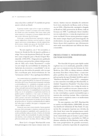 .P-1 • ,1/if/l'it'C1"1'1'/i"/.l- tlfl i?trr.rtl
uma coisa falsa c artificial". E conc l uí::~ seu pensa-
mento voltado ao Br::tsil:
f: p1·eciso estudar o que se [,..z c? o fJLIC se c;,tá fazen-
do nu <'Xterior c resolver os IIossos casos so bre estética
da cidade com alma hrasilcii·a. Pelo nosso clima, pela
nossa naw reza c cusLUmcs, as nossas cidadt>s dcYem ter
um Gll"<tl!"r dil"crentc das da Europa.
Creio 411t' a nossa llurescentc 'egeti~çào e todas as
nossas ínigua l;ívcis belczils na1111-ais podem (' ckvcin
sug-eri,· aos nossos artistas algun1a coisa de o ri~i nal dau-
do às nossas cidades 11111<1 gntça ctc 'ÍYacicladc e de co-
n.:s, única no mu nelo [Levi 1987. pp. 21-22] .
No mês seguinte, em 1" ele novembro, o
Correio da Manhâ do Rio de Janeiro publicava o
artig-o "Acerca da Arquitetura Mode rna" do arfJui-
teto russo emigrado para o Hrasil, Gregori War-
chavchik (1896-19n). Originalmente publicado
e m italiano Jlltmjornal da colônia iraliana em ju-
nho de 1 9~ 5, sub o título "Fuluri~mo?", o texto
e ra um elogio cb racionalidade da máquina, do
"princípio da econ omia e comoclidade" e dane-
ga(::lo do uso dos estilos do passado, salvo no que
e les OnLribuam pelo desenvolvimento de um
"sentimento csrhico". Era a apologia da inclústria:
ros nossos indusl ri<1is, propulsores do progresso téc-
n ico. cabe o papel dos :vff'rlici da época rf,.. HnwissanrP r
do~ LtlÍses da fr;,nça. Os princípios da gramlt> iudllstria.
a t:>stan dardizaç:10 (i_ e ., prodttçiin em grande <:".~cal<~ ba-
seada no pri11 CÍpio da di·isão elo trabalho) terão q ue
achar a sn:l apl ict~·iio na m;Jis b,t·ga cscal ~, na cotistruçào
de edifícios modernos. A estandardizaç;'io dt• ponas eja-
nclas, em vez de pr~judicar a anptitetura modc·rna, só
poderá ajudar o arquiteto a criar o qu<", uo futuro . se
chan1ará o estilo do nosso tempo. O arquiteto set·ú for-
çado a pensar com lllaior in tensielade, sua atcnçâo não
ficará presa pelas decora~·ões de janelas e portas, buscas
de proporç(-tes etc. As panes cstandard i~.<tdas ele ediHcio
são como tons n<t mt'1sica, elos quais o com positor cons-
trói utn edifício music<~l.
Constr uir um <~ e<tS<l a mais cômoda P barata possí·el,
eis o que deve preocupar o arquiteto constrmor da nos-
sa ~poca tlt: perptr tt o <:apita lismn onde a qucst:1n d<>eco-
nomia predomin:~ todas as d('mais. A beleza da t~tchaela
tem que resultar da racionalidade do p lano da disposi-
ção interio r, como a form a da nníquina é determinada
pe lo mec<tn ismo que é sua alma. [Ferra? 1965. p. ~9D j.
Rino Levi e Grcgori Warchavchik eram
do is personagens com traços comuns nesse mo-
mento. Am bos estavam afastados do ambiente
local: Levi, estudando em Roma, onde se forma-
ria em 19~6, e Warchavchik, estrangeiro ch egado
ao Brasil em 1923, proveniente de Rom.a, onde se
fonuara em 1920. A publicação desses man ifcs-
los e m nada alterou a rotina da arquite tura cor-
rente no Brasil. Foralll textos p ioneiros resgata-
dos muito tempo depois pela h istoriografia do
modernismo, mas que prenunciaram <-l a tividade
futura desses d ois arq uitew s, CJlle efelivarnentc
mais tarde materializaram suas idéias em obn-ts
construíelas.
PROSELITISMO E MODERNIDADE
EM WARCHAVCHIK
Wa1-chavchik foi quem ntais rápido soube
explorar sua vcrve amalizada, passando a dialo-
gar com os re manescentes ela Semana de Ln c
Moderna. Em J9~6. n o último número editado
da revista Terra Roxa e Outras Term,ç- o mais com-
pleto panfle to dos nwdernistas de São Paulo
pela pesquisa da especificidade brasileira após o
"Man ift>sLo Pau-Brasil" fLara 1977] -, esta1llpava-
sc uma cnlrevisla concedida por Warchavchik, in-
titulada "Lrquit('tura Tkasilcira". Em duas meias
páginas do quinzenário, era o arLigo de maior ta-
manho que se p ublicou nos sete números da re-
vista. Todavia, o reor das declarações do arquite-
to não contemplava a pauta nacionalista que a
maioria das matérias traziam. Mas o relaciona-
mento entre o arquiteto russo e os mode rnistas
estava estabelecido.
No ano seguinte, em 19~ 7 , Warchavhik
se casaria com Mina Klahin (1896-1%9), de um<l
rica fam ília de industriais de São Paulo. O casa-
mento lhe assegurou ingresso nos círculos da
eli te local, bem como lhe proporcio nou condi-
ções p ara realizar suas experiências arquitetô-
nicas construindo para si mesmo e para a famí-
lia. A sua pró pria casa, concluída em 1928 no
distante su búrbio da Vila Mariana (onde os Kla-
bin eram proprietários de grandes Lcrrenos),
constituiu a primeira expressão de arquitetura
 