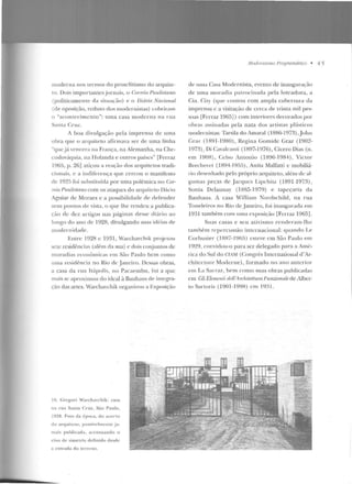moderna nos termos do proselitismo do arquite-
to. Dois importantes jornais, o Cormio Paulistano
(politi<.:amcn te d <~ si tuação) e o {)iário Nacional
(de oposição, reduto dos modernistas) cobriram
o "acontC'cimcnto": uma <.:asa moderna na rua
Santa C:ntL.
A boa divulgação pela imprensa de urna
o bra que o arquite to a firmava ser de uma linha
~qu e já vencera ua França, na Alemanha, na Che-
coslov;tquia, na JTolanda e outros países" [Ferraz
1965, fJ· 2G] atiçou a reação dos arquitetos tradi-
<.:iouais, c a indiferença que cercou o manifesto
de 192!> fui substituída por uma polêmica r1u Cor-
reio Pm.distano com os ataques do arquiteto Dácio
Aguiar ele Moraes e a possibilidade de defender
se us pontos de vista, o que lhe rendeu a publica-
~,·ào de <kz arligos nas páginas desse cliúio ao
longo do ano de 1928, divulgando suas idéias ele
modernidade.
Eutre 192R c El31, Warchavchik projetou
etc residências (além da sua) c dois COltjuntos de
moradias econômicas em São Paulo bem corno
uma residência no Rio de Janeiro. Dessas obras,
a casa da r ua ltúpolis, no P<·tcaernbu, roi a que
mais se aproximou do ideal à Bauhaus de integra-
ção das artes. Warchavchik organizou a Exposição
1O. Gregori Warchavchik: casa
na rua Sanla Cruz, São Paulo,
1928. Fo1o da época, do act:n•o
do arquitctu , possiv<"llliCIIlC ja-
mais publicad a , acentuando o
eixo de simeu·ia definido desde
a ent1·ada d o terreno.
1l1orlf'mismu f'ro.rvamáticu • 4 5
de U lll a Casa Modernista, evenlO de inaugura<;ão
de uma moradia patrocinada pela loteadora, a
Cia. City (que contou com ampla cobnwra <.la
imprensa c a visitação de cerca de trinta mil pes-
soas [Fe rraz l965J) com interiores decorados por
obras assinadas pela nata dos artistas plásticos
modernistas: Tarsila do Amaral ( 1886-1973) ,Joh n
Cra:t. (1891-1980) , Regina Gomide Graz (1902-
1973), Di Cavak<~nt i ( IFl97-l 976), Cícero Dias (n.
em 190Fl), Celso Amonio (1896-1984), Victor
Brecherct (1894-l 9!'i.5), Anita Malfatti c mobiliá-
rio clesenhado pelo próprio arquiteto, akrn de al-
g umas peças de Jacqucs Lipchitz (1891-1973),
Sonia Delaunay (1885-J979) e tapeçaria d :-~
Bauhaus. i casa William Nordschild, na rna
Toneleiros no Rio de J aneiro, foi inaugurada em
1931 também com tr ma exposição [Ferraz 1965].
Suas casas e seu aLivismo renderam-lhe
também repercussão internacional: q uando Le
Corbusie r (1RR7- I 965) esteve em São Paulo em
1929, convidou-o para ser delegado para a Arn{·-
rica elo Sul do CTAM (Congrcs International cl'Ar-
chitcuure: Modcrne), formado no ano anterior
em La Sarr<1z, hem como suas obras publicadas
em Gli Elemenli dell'A rrhitt?ttum Funzionalt!de Alber-
to Sartoris (1901-1998) em 19~1.
 