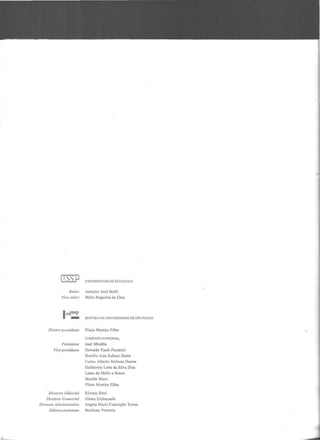 [ill}l
Reitor
Vir·e-rcitnr
led::
Diretor-preside11/e
/'residente
Vire-pre.tidenre
UNIVERSIDADI; DE SÃO PAULO
Adolpho José Melfi
Hélio Nogueira da Cruz
EDITORA DA UNIVERSIDADE DE SÃO PAUtO
Plinio Martins Filho
COMISSÃO EDITORIAL
José Mindlin
Oswaldo Paulo Forattini
I'lrasílio João Sallulll Júnior
Carlos Alberto l:lurbosa Dantas
Guilherme Leite da Silva Dias
Laura de Mello e Souza
Murillo Marx
l'linio Martins f'ilho
Dire/ora Editorial Silvana 13irul
Dircrora Comercial Eliana Urabuyashi
Diretara Administrmiva Angela Maria Conceição Torres
Editora-assi.l'tente Marilena Vizentin
 