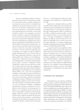 1 6 • Arquiteturas 110 Brasil
Em que medida W::~rchavchi k se inseria no
panoram a internacional da arquitetura moder-
na? A sua primeira obra, a própria residência na
rua Santa Cruz, não pode ser con siderada um
trabalho h ei ao ideário moderno europc11, tam-
pouco ao seu discurso revolucion:trio: era uma
casa que aparentava ter uma geometria própria
para racionalização ela coustruçào, ntas era toda
dt:> tijolo revestido c não empregava o concrclo
armado, Lamponco cowponcn tes pré-fabricados.
As fotos ela época mostram uma fach ada princi-
pal com uma simetria ele co mposição convencio-
nal (bem explorada pelo fotógrafo) que não se
rebate n<t disposiç::ío das depen dências inte rnas.
vVarchavch ik teria btlSC<tdo contemporit'.ar a in-
le nçào moderna com elementos locais, declaran-
do para a imprensa, logo após a inangnração,
que tcnron "criar um cará ter de arquitetura qu<..'
se adaptasse a esta região, ao clima c ta111hém às
antigas tradições desta terra" [.Ferraz 1965, p.
27], assim jusr.iticando também a cobertura de
telhas tradicionais. Todavia, ern seu diálogo in-
ternacional, o argumento era outro. Em relató-
rio preparado para a rcnniào do CTAM de Bruxe-
las em 19:>0 e e nviado a Siegfricd Giedion
(1888-1968) (então secrt>t;Í rio geral da entida-
de), Warchavchik escrevia que uã.o e mpregara o
teto~jardim p01·que não havia "ma terial iSolante"
adequado para essa finalidade no mercado local
[Ferraz l96fí, p. 51J, o que não correspondia ?t
realidade, conhecendo-se outras construções até
a nteriores à casa da Vila l'viariana com terraços
e m concreto. Suas obras posteriores superaram
<ts limitações iniciais e utilizaram concreto arma-
do, chegando a soluções com terraços nas cober-
turas (sem jardin s) e volnmetrias mais condizen-
tes com o geome trisn10 famili<t•· à linguagem
racionalista; no entanto, o a rquiteto, em seu re-
latório ao CIA M, descrevia "certos p rogressos" ao
fabr·icar ern "sua própria oficina" portas de ma-
de ira compensada e mandar executar janelas,
grades, maçanetas, lusLres e outros porme nores
de decoração conform e dcsenhos de gosto mo-
derno, mas de forma artesanal - co11trariando a
concepção de não mais se preocupar com as "de-
corações d e janelas e portas, buscas de propor-
ções etc. " c o ba rateamenlo da obra pela estan-
clardização, como manifestava o artigo pioneiro
de 1~l2fl.
Import;u1te {: assinalar, torlavia, que War-
chavch ik tin ha con heci mento das experiências
<~ u ropéias acerca da paclronizaçào de componen-
te s arquitetônicos e economia da construção.
Num dos artigos-respostas a Dácia A. de Moraes,
em 1928, o <~rquiteto comentava sobre "o senti-
d o econômico n<t arte" e tecia considerações so-
hre a "casa tipo" da Bauhaus da exposição d e
Weimar ern 1923, as casas ern Pcssac de Le Cor-
busier de 1924-1926 (sem se rcfet·ir ao fr<te<1sso
d o empreendimento) e as casas econômicas d e
Frankfurt, projct<:~das por Ernst May (1886-1970)
a partir de 1925 [Warch<tvchik 1928] .
As experiências de casas populares de vVar-
chavchik foram convencionais, tanto const-rutiva-
mentc. qnanLo em termos de plaula (dir-se-ia ro-
tincir<ls ao padrão local) . A:; casas de melhor
padrão, como as da rua ltápolis, a de Luiz da Sil-
va Prado (r ua Bahia) c a de Antônio da Silva Pra-
do (rua Estados Unidos) - em prega·am discreta-
mente o concreto armado na estrutura e ,
contando com ter renos maiores ou diferenciados
(íngreme, na rua Bahia), tiveram plantas mais
elaboradas. Eru especial, a casa na rua Estados
Unidos pode ser considerada a sua mais o usrtda
experiê ncia.
CONSTRUÇAO MODERNA
Warchavchik era um construtor cuidadoso
- assim se pocic concluir do depoimento de um
outro pioneiro da arquitetura moderna brasileira,
Álvaro Vital Brazil (1909-1997) , que visitou e ad-
mirou os cuidados de uma obra do arquiteto rus-
so na década de 1930 [Segawa 1987bJ. O caráter
renovador que Warchavchik não só assumia como
alardeava pelos meios de comunicação demanda-
va um cu idado pro jetual e de execução que mini-
mamen te deveriam corresponder ao seu partida-
rismo modernista, para e nfren tar as pesadas
críticas dos a rquite tos passadistas. No relatório
 