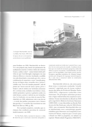 ll.Grcgo ri Warchavchik: casa na
r ua Bahia. Sáo Pau lo. 1930. Folo
da é poca. do an·r'o do arquiteto,
possiv<'lmcntc nunca publicada.
li!:
f;;'"'
~-.~,
,,
para Gicdion crn 1930, Warchavchik, ao descre-
ver a sua própria casa, descia aos pormenores de
acabamento exterior ("reboco rústico de cimento
branco, caulim e mica"- numa textura muito pró-
xima ao que J.uís Barragán empregava em suas
obras no M{:xico) c interior (incluindo o mobiliá-
rio, todo desenhado e executado por ele), com as
combinações de materiais c cores: "entrada pinta-
da em cor limão claro, vermelho vivo e branco",
estúdio com "forro de esmalte prateado", sala de
jantar em "vários tons de cinza e prata, preLO c
branco'', sala de música em "azul-claro acinzenta-
do", cortinas azuis, <;stofados roxo-·iolcta c cinza,
móveis prateados e pretos; o primeiro andar era
rodo branco, porras c móveis na cor vermelho-
vivo. Le Corbusie r, em sua visita às casas de War-
chavchik em 19~9 , admirou-se com o uso da cor
-o verde dos jardins contrastava com o branco
das paredes c o vcrmdho das venezianas na casa
Max Graf [Ferraz 1965, p. 29] .
Era o próprio arquiteto, contudo, gue re-
clamava das conrliçôcs predirias de construir
modernamente, em 1928:
Em São Paulo, dada a carestia ele cimento e a falta
de materia is para ('onstruçào (materiais adequados à
Modemis111o Pm,~miiiCÍ!ico • 4 7
coHsLruçiio ltiOderna) ainda nào é possívl'l fa'lc r o C( lll'
j[l se faz <'111 ou1ras partt'S do lllll!ldo. A indústria local,
l>elll que em estado ele incessan te progre sso, ainda niio
fabrica as peças necessárias, estancla J-d i7.adi!s , de bom
!-(OSLo e de bo<1 qualidade, como sej<tm: portas,j;Jncl;Js,
ferragens. a parelhos sanitários e tc. Estamos sem pre
pei<tdos pt' la ohl·ig·a ç;)o de empreg<~ r ma1crial imporla-
do, o que Yem a e ncarecer muito as construções
[Warchavchik 1928].
Warchavchík refere-se, em outra parte
d esse texto, à construção conduzida "cientifi-
camen te", sugerindo que ele tivesse conheci-
me nto das idéias de Frederick Winslow Taylor
(185G-1915) , vulgarmente conh ecidas como
taylorismo. Os princípios taylorist.as pc rmca-
vam a lógica industrialista d os <11-quitetos racio-
nalistas. Foram introduzidos no Brasil em 1918
pelo engenheiro Roberto Cochrane Simonsen
(1889-1948) e eram discutidos na Escola Poli-
técnica d e São Paulo por volta de 1924 lFre ire
1924], mas certamente Warchavchik deve ter
se familiarizado com a metodologia quando
trabalhou para Simonscn na Companhia Cons-
trutora de San tos, empresa gue o trouxe para
o Brasil em 1923 [a propósito, ver adiante no
capítulo "Modernidade Pragmática 1922-1943''1.
 