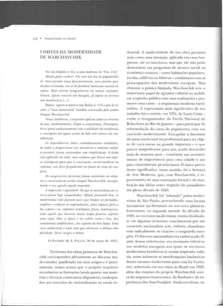 4 8 • !lnpliteruras 110 /Jrasif
LIMITES DA MODERNIDADE
DE WARCllAVCHIK
Nn rualtrífJolis 'J'I" 61, a casa moderna ria "Cia. City".
Muita genll' rouht•n• f.:la leve um dia d f jJOfJularirla-
tli'..'uns paredes nuas desconcntamm, s1ws janrlru qua-
dradas initant?ll, st•n aT drfortoleza mexicana causou nr-
rejJio:s. H oje rmlron inlegmlmenle em nossos wstwnes.
Vencen. Qu.t•m nmslrói um bangalô, já espeta no tareiro
um mrmdarant.{. ..].
D1•jmis, sP-g·uiu-se para a rua Bahia n" 114 n fim de vi-
silnr a "casa modernista" também conslruída fwlo senh.o·r
Grr~ori Wanlwvchih.
Nessa residênria, o m·quilelo aplicou todos os rrr:u.rso.1
de que, modernamantr, disjJÕe a nrquile/ura. PrerJI:UfHm-
rlo-~t' quase exclusivamentP rom n ntilidad1• da -residíhtcia,
a roucefJrão até ar;ora aceita do belo r11i.o entmu em con-
sideraçri.o.
A.1 rlependhu·ias todas cuidadosamente estudrula~,
de modo a jJmporcionar oo.1 mnmdores o máximo ronfor-
lo JmHível, Juram ronstnddas r:om. simplir:itlttde. A linha
reta ajllimda em tudo, mas vendo-se que houve um esfor-
ço íntelignzte para qne a ronslrurüo, escravizando-se rw
cubismo, nâo foHI' jJrejudirrula no ponto de vista do r:on-
jurlu.
Os congn~ssi.,la pnsenles fomm unlinimes em arlmi-
mr o cunslnlçào do senhor Gregnri Wan:lwvrhill, uumifes-
tanrlo n seu agrado tique/e arquiteto.
A imjm'SSito ,; ogradâoel. Os que se mantinham rm1, Tt'·
snva foram logo conquistados. Afinal, jJensando bmt, os
modernistas não .fizeram mnis que lúnjHtr as fachadas,
nmjJ/ia·r r rPtijicm· os resjJiradouros, nbriT esfm_ços pmn tl
luz e jmm o m; mjJ1'imir a·rrebiques, f risos, lambreqnins,
tudo aqnilo que du mnfl' muito tempo parr.ren 1m(11ilar
uma casa. Ora, 11 éjJOca P. do wbelo ru1·to e liso, das
veslimrm/as simjJtissimas, dos sajHtios de biro latgo. Uma
casa modernista é uma rasa qv e almnçou a última sim-
filiridade. Disso ~u rgin a beleza.
0 ESTADO DE S. P; ULO, 28 de maio de 1931.
Nenhuma das obras pioneiras ele Warchav-
chik corrcsponde u plenamente ao discurso m o-
dernizador panflctado em seus anigos e é preci-
samente nesses textos CJtle o próprio arquiteto
reconheceu as limitações locais quanto aos ma te-
riais c técnicas construtivas disponíveis, inadequa-
dos aos conceitos de racionalização ou escala in-
dustrial. A modernidade de sua obra persistiu
mais como uma intenção, aplicada em casas bur-
guesas, até os interiores, mas que ele não pôde
demonstrar em programas de alcance social ou
econômico maiores- como habit.açôes popnlilres,
escolas, edifícios ou fáhricas - condizentes com as
preocupações dos rnocternistas europeus. Não
obstan te a prática limitada, Warchavchik teve o
importante papel de agimdor cultural ao mobili-
zar a opinião pública com suas realizações c pro-
mover uma causa - a arquiletura moderna racio-
nalista. A repercussão mais sign i(!cativa de seu
trabalho foi o convite, cm 1931, <k Lucio Costa-
então o reor~J;anizador <la Escola Nacional de
Belas-Artes no Rio ele j aneiro - para panicipar da
re formulação do curso de arquiterura, com um
currículo modernizante. Extrapolar a discussão
do meio int.clc<:rual ou profissional para ser obje-
to de caricaturas na grande impre nsa - o (jUe
parece insignificante para nós, Lcnrlo clecorrirlo
mais de sessenta anos - constituiu um aconteci-
m ento de imponância para uma cidade e um
país culturalmente provincianos. O úuico prece-
dente significativo, nesse sentido, roi a Sema na
de Arte Mocterna, que, com vVarchavchík, é re-
prcscnrativ::~ ele uma renovação formal c da atua-
lização das id(;ias como negação do pclssadismo
em plc:na d écada d e 1920.
Warchavchik foi "adotado" pelos moder-
nistas de São Paulo, preenchendo uma lacuna
inexistente na literaturil ou nas arlcs plásticas.
J.<~n t re ta nto , na segunda met.arlc rla décad a de
1920, as correntes modernistas (então dividindo-
se em algumas vertentes) condamavam por um
conteúdo nacionalista sem , todavia, abandona-
rem radicalmente as citaçôes ;' vanguarda euro-
péia. O d iscurso nacionalista era embaraçado di-
ante dessas referências: era incomum refe rir-se
aos modelos europeus nos q u<~is os escritores
modernistas brasileiros se teriam inspirado; toda-
via, e ram inúmeras as manifestações laudatórias
desses mesmos modernistas para com Le Corbu-
sier, sobretudo e m sua visita ao Brasil e m 1929,
além das citações do próprio Warch avchik acer-
ca do arquiteto franco-suíço, da Bauhaus e da ex-
periência Das Neue Franlifitrt. Ainda era tênue, na
 
