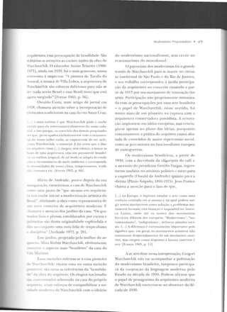 arquitetura, essa preocup<~çào de brasilidadt>. São
~olitúrias as menções ao caráter nativo da obra de
"archavchik. O educador Anísio Teixeira (1900-
1971 ), ainda em 1929, foi o mais generoso, numa
emn·vist<t à imprcusa: "A pintura de Tarsila elo
Amaral, a música dt-· Villa Lobos, a arquiLl'lur<~ de
"archavchik sáo esforços deliciosos para não se
...e r nada senão l}rasiI c esse .Br<~sil novo que e stá
a{ora sm gindo" [Ferraz 19(15, p. !H)].
O svaldo Costa, num artigo de jornal em
192R, chamava atenção sobre a incorporação de
d elllentos tradicionais na casa ela rua Satll<t Cruz:
(...] o onais curioso é que ·w a rch;wchik pôde c souht-
,..."trair para ela intt-rt-ssantcs elemen tos elo uosso colo-
la!. e isso porque, ao contrário dos d emais pt>srptisado-
·e• que. pn·nrttpados exclusivamente com o oruamt•n-
:al do nos~o v!'lho t•stil o. se csq uccera tn d e n:·-r nel e,
mo Warchavcltik, o es;oencial. E foi a"im que o ilus-
• t m·q uitc•to r usso [...] chegou, sem esforço. a lançar as
••,e, ele ltlla <u·qui ft- t ur~, essa sirn pu ramen te hrasilci-
nr rnt>lhor, rropical, dt:- tal rno<io se adapta às condi-
· c:-, c circunstftncia;, do meio ambi<'nle t· cuncspontk
'nt·rt>ssidades elo nmso cl ima. rcmpc rament o, tr·acli-
o. rosltrrm·s Clt.:. [FerTa7 1965, p. 60].
.Lírio ele Andrad e, pouro depois da sua
nau{uraç·ão, caractcrituu a casa de Warchavch ik
como uma p1ova ele "cp tc m esmo cn1 arquitetu-
ra no~ coube iniciar a mocleru ização artísLica do
Bfa!,il". alinhando a obra como representativa de
m noYo concei lo tk arqui tetunt 111odcrn a. E
h:una·a a atençao d os jardins ela casa: "Os gra-
mado;, l i~os e planos, emoldurados por n tctos c
palmeira~ são d umJ originalidade esplêndida e
dão~··> conjunto urna nota feliz de lropi r.alismo
e di-.riplina" [/_ndrade 1972, p. 26J.
Esse jardint, projetado pela mulher do ar-
uiu.:to. ~fi na Klabin Warchavch ik, efetivamente
:m~tiw i o aspecto mais "brasileiro" da casa da
ila ~!ariana.
[,,as mençôes refe re m-se à casa pioneira
'~chaYc h ik; exceto uma ou outra menção
~terior. 'iào raras as referências da "brasilida-
- da •- bra elo arquiteto. Os e logios nacio nalis-
as.. concerurado~ sobretudo na casa do próprio
uilero. eram esforcos de compatibilizar a no-
ricbde moderna de 'archavchik com o ideário
Mudentismo l'm.({l·wnáJ ico • 4 9
do modernismo nacio nalizante, sem recair no
rcacionarismo do neocoloni<tl.
O patrocínio d os modc-~rnistas foi o grande
trunfo de Warchavchik para se inserir no circui-
to intelectual de São Paulo f' do Rio de Jane iro,
e se u trabalho corresponcle11 à tardia participa-
ção ela ar(juitcwra no concerto ensaiado a par-
I ir de 1917 por urn movime nto de re novação dils
artes. Participação não propriamente sintoniza-
da com as preocupações por uma arte brasileira
- o papel d t> 1Tarchavchik, nesse.: 1>entido, fo i
muito mais ele u m pione iro n a rnptura com a
arquitetura conservadora passadista. A renova-
ç;io inspirava-se em idéias européias, mas restrin-
giu-se apenas n o pbno das idéias, porq uan ro
concretamente a p rática do arquiteto estava afas-
tada de conteúdos de maior repercussão social,
como se preconizava no fuucionalismo europeu
de entreguerras.
Os modernistas brasileiros, a pilrtir de
l 9~0, com a derrnhacla da oligarquia do café· e
a ascensão do presidente Getúlio Vargas, ingTes-
saram também no ativismo político - t.::tnto para
a c~querda (Oswalu de Anclraclc) quanto para a
direita (Plínio Salgado, ll:l95-1975). Jean Franco
chama a atenção para o fato ele que,
[...] na Europa, é legítimo estudar <1 arte como uma
t radi~:;[o centrada ('rrt si mesma e na q ual podem s rr r-
gi r· n ovos movime11tos como soluçào a problemas mc-
l'<ll tlente formais; esta siTuaç;io t- impossível na A111é ri
ca Latin a . on d e até os nom es d os mo,·im e ntos
lit t-rários dikrcm dos e uro peu s. "Modernisn,o ", "no-
vomuu disrno", "i11d igcuis111o ", dr·fi ne rn a ti tudcs soci-
ais. f...] A difcrenç<~ í· ex trerrl <J m<"ntc irnporta11te pois
sig nifi ca que, e m geral, os 111uvimen ros artísticos nflo
constituem rlt>sprcndim err tos d e urn movime nto ;rnt t'-
rior, mas surge111 c:omo respostas a fatores externos i
arte [Fra nco I ~JH5, p. ! ;)].
A se acreditar nc.:ssa interpre1ação, Gregori
Warchavch ik não vai acompanhar a polilização
do modernismo brasileiro, tamp ouco partir.ipa-
rá da cooptaçáo da linguagem mod e rna pelo
Estado na década de 1930. Pode-se afirmar que
o papel ele protagonista da arquitetura moderna
d e Warchavchik encerrou-se no alvorecer da d é-
cada de 1930.
 