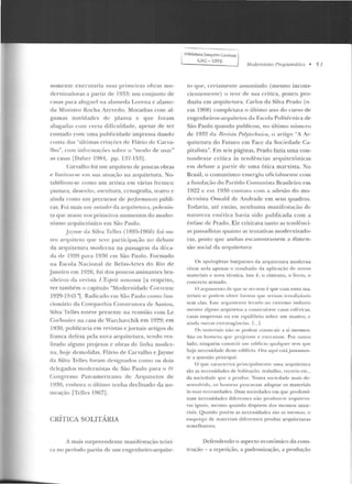 somente executaria suas p1·ina:iras obras mo-
rlcrnizadoras a panir de 1933: um conjunto de
casas para aluguel na a lameda Lorena e alame-
d a Ministro Rocha Azevedo. Moradias com al-
gumas novidades de planta e que foram
alug-adas com certa dificulclacle, apesar d e ter
contado com urna publicidade impressa dando
conta elas "óltimas criações rlc Flávio de Carva-
lho", com informações sobre o "modo de usar"
as casas lDaher 1981, pp. 137-153j .
Carvalho foi um arquiteto de poucas obras
e limi1 m1-se em sua atuação na arquitetura. ;lo-
tabilízou-sc como um artista em várias fren tes:
pintu1·a, desenho, escultura, cenografia, rearro t'
ainda corno um precursor de performances públi-
cas. Foi mais um uutsidt•r ela arquitetura, polemis-
lil <pie íllllOiliiOS IJI"illleiros momentOS do mocler-
niSHIO arquitetônico em Süo Paulo.
J ayme da Silva Teltes (1895-1966) foi ou-
tro arquiteto que Leve participação no debate
da arquitetura moderna na passagem da déca-
da de 1920 para 1 9~0 em São Paulo. Formado
na Escola Nacional de Belas-Artes do Rio de
.Janeiro em lY26, foi dos poucos assinantes bra-
si lf' iros ria revista /,'IIspril nmweau [a respeito,
ver também o capítulo "Modernidade Corn:nle
1929-1945 '1. Radicado Clll São Paulo como run-
cionário da Companhia Construtora de Santos,
Si lva Telles esteve presente na reunião com Le
Corhusier na casa de W<trchavchik em 1929; e m
l :l:W, publicaria em revistas e jornais artigos de
franca deresa pela n ova arquitetura, tendo rea-
lizado alguns projetos c obras de linha moder-
na, h<~je demolidas. Flávio de Carvalho e Jayme
da Silva Telles foram rlc-si.gn:.~rlos como os dois
delegados modernistas de São Paulo para o rv
Congresso Pan-americano ele Arq uitetos de
19:10, e111hora o último Lenha declinado da no-
meação [Tell<.:s 1967] .
CRÍTICA SOLITÁRIA
A mais surpreendente manifestação teóri-
ca no período partiu de um engenheiro-arquite-
. BiblioteGJ. Joaquim CardO'~o 1
I CAC • UFPEl
Modemismo Prugmmâtico • 51
to q ue, cf'rtamente assumindo (mesmo incons-
cientemen te) o teor de sua crítica, pouco pro-
duziu em arquitetura. Carlos ela Silva Prado (n.
em 1908) completava o último ano elo curso de
engenheiros-arquitetos da Escola Politécnica de
São Paulo quando publicou, no último n ÚIIH.:m
de 1932 da Rl'11isla PolylN:hnim, o artigo "A Ar-
quitetura do Futuro em Face da Sociedade Ca-
pitalista". l•:m seis páginas, Praelo fazia urna con-
tunde nte crítica às tendências <~rqn itctônicas
e m dehatf' a panir de uma ótica marxista. No
Brasil, o comunismo erneq.~iu oficialmente com
a fundação elo Partido Comunista Brasile iro em
1922 e em 1030 con lava com a adesão do mo-
dernisra Oswald ele Anelraele em seus quadros.
Todavia, até então, nenhuma manifestação de
natu reza e SI(: I Íca havia sido IJ ul.Jlicada com a
ên rasc de Prado. Ele criticava tanto as tendênci-
as passadistas quanto a:; Lentativas moclernizaclo-
ras, posto que ambas escamoteassem a dimen-
são social da arquitetura:
Os ~pologisras burgueses d a arq uiLctura moderna
vêem nela apena~ o resul tado da aplicação de novos
materiais e nova técnica, isto é. o cimento. o ferro, o
con creto armado.
O arg utllt'tllo de:: que se servem f. que com estes ma-
teriais se podem obter fo rmas C)ll<' st•t·iam irrealizáveis
sem elas. Este ;u gunte n to levado ao extremo ind uziu
mesmo algn ns arquiteto~ a co.11~truírem c1sas r.sff.ric.as,
casas suspe11sas ou e m equil íbrio sobre um mastro, c
ainda Olllras CXtravag{tn c i;-Is. r...l
Os mat<~ r iais não se podem co tt~Lrui r a si mesmos.
São os h o nt t:IIS q ue projetam c executam. Por outro
lado, ninguém c:onstrói um edifício qualquer sem que
haja necessidade deste ediflcio. Ora acpti csrá justamen-
te a questão prin cipal.
O que ç;n·at· tc·t·i~:a principa lmcnrP u ma arquitetura
são as necessidad es de habitaçfio, rrabalho , recreio etc.,
da sociedadt• qu e a pt·od uz_Nnma sociedade mais de-
se nvolvida , os homr-ns procuram ad<tptar os materiais
às suas necessidades. Duas sociedades em que predomi-
nam necessidades diferentes não JXoduzem arquilcllt-
ras iguais, mesmo quando dispõem elos mesmos mate-
riais. Quando porém as necessidades são as mesmas, o
emprego dl" ma t cri:~ is difcrcnrcs produz arquiteturas
semelhan tes.
Defendendo o aspecto econômico ela cons-
trução - a repetição, a padronização, a produção
 