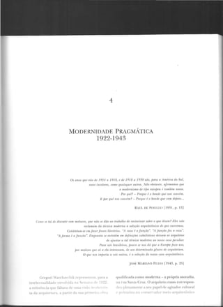 4
MODERNIDADE PRAGMÁTICA
1922-1943
Os anos lf'llt' vti.o riP 1914 a 1918, f' dt' 19 18 a 1930 são, para a Arnh-ira do Svl,
rtnos inmLorPS, como quaisquer outros. Nâo obstrmlr', ajlnnrmws qui'
o modernismo dt• tif)(} Pumpen é la.miH;m nosso.
Por qun- Porqur é o bonde q11e nos runuhn.
E por quê nos ronvém? - T'orqnr é o bonde que 11em depois...
R ·UL DE POLILLO [193 1, p. 13)
Como ~e ltá de discutir com ulftlttros, que nâo ./' dão ao l·mbaL!to de raciocinar sobre o que d izem? Eli's uiio
rPrlamam da trcnica modnna a solução a·rquiletônim rJp que carecemos.
Contentam-se emfazerfmses lilerâ1irts. "A wsa é a júnção". "A jit11çào[az a casa ".
"A fonna é a.fun ,r:ri.o". Enquanto se entretêm em dejinirões cabalísticas deixam os arquitrtos
de ajustar a tal técnica nwrlrrna ao nosso mso jMtlt,liru:
Pa-ra nós bra.si!Pims, j10uro si' nos dá que a l~·u.ropa jaça uso,
por motivos que só a ela inlf'ressaut, dt' um determinado gênero rir arqniiPlnm.
O que nos imfHnla a nós outros, é a solucüo do nosso caso aTlj'ttiletfini ro.
Gregori '"arch;lchik repre~enwu. para a
imelenualidade emohid3 r... '-...·:::~•'a rle 19~~.
a referência que falta"3 de t..::::.-
t.a da arquitetura. a partir.d! ~
JOS~: MARIM0 FILIIO [1943, p. 25]
qualilicada como mode rna - a própria mo radia,
na r ua Santa Cruz. O arquiteto russo correspon-
Jc:-u plenamenre a seu papel de agitad o r cultural
polemi~r.. no con;;en-ador meio arquitetônico
 