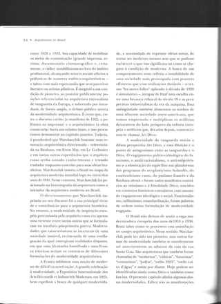 54 • Arquileturas Jto Brasil
culrc 19~8 c 1933. Sua capacidade de mobilizar
os meios de comunicação (grande imprensa, re-
vistas, documentário cinematográfico e, certa~
mente, o rádio) notabilizaram-no fora do ;tmhito
proJissional, alcançando setores sociais alheios a
polêmicéts df' nétn reza est·étic-o-arquitetônicas -
e talvez com mais repercussão que seus parceiros
literatos ou artistas plásticos. É inegável a sua con-
diçáo de pioneiro, ao postular puhlicamcutc po-
siçôcs referenciadas na arquitetura racionalista
de vanguarda da Europa, e sobretudo por intro-
duzir, d e forma ampla, o debate p úblico acerca
da modernidade arquitetônica. É ccrw que, en-
tre o discurso escrito (o manifesto ele 1925, a po-
lêmica na imprensa) c o arquitetônico (a obra
construída) havia um relativo hiato, c isso procu-
ramos demonstrar no capítulo anterior. Todavia,
é ponderável que Warchavchik buscasse urna re-
novação arquitetônica direcionada - reterencia-
cla na Bauhaus, em Ernst May, <:m Lt: Corbusier
c em tantas outras experiências que o arquiteto
russo le nha tom ado conhecim ento e tentado
trasladar enquanto conceito para suas obras bra-
sileiras. Warchavchik inseriu o Brasil no mapa da
arquitetura moderna mundial logo no início dos
anos de 1930. Nesse contexto, Warchavchik foi po-
siciomtdo na historiografia ria arquitetura corno o
iniciador da arquitetura moderna no Brasil.
O rlirccionamento que vVarchavchik im-
primiu 110 seu discurso foi a sua principal virtu-
de e contribuiçào para a arguitcLUra brasileira.
No entanto, a mod ernidade de inspiração euro-
péia preconizada pelo arquiteto russo era apenas
nma vertente entre tantas outras que se formula-
ram no imediato pós-primeira guerra. Moderni-
dades que caracterizavam as inccnczas de urna
socicuadc iustável, recém-saída d e uma confla-
gração da qual emergiram rcaliclacles díspares,
em que uma Alemanha humilhada c urna Fran-
ça vitoriosa seriam os contextos ele d iferentes
formulações d e modernid ade arq uitetônica.
A França sublimou uma noção de moder-
no de difícil caracterit.ação. A grande celebração
à modernidade, a Exposition Internationale des
Arts Décoratifs et Industriels Moderncs, em 1925,
bem espelhou a busca de qualquer moclernida-
de, a necessidade de exprimir idéias novas, d e
tentar ser mod erno mesmo sem que se pudesse
esclan:ccr o que isso significava ou como se che-
gava à condição ele moderno. A busca ele um
comportamento novo refleti<J a instabilidade d e
uma sociedade mais preocupada com prazeres
efêmeros fJIIe com realizações duráveis - o te r-
mo "lcs anécs follcs" aplicado ~~ década ck 1920
é sintomático-, incapaz de fixa/ uma escolha en-
tre u rna her·arH;a cultural do século 19 c as pers-
pectivas indttstrial istas da era da máquina. Essa
ambigüidade também a limentou os sonhos de
uma afluente sociedade norte-americana, que
tomou emprest<J.do e multiplicou os artifícios
decorativos do lado próspero da cultura euro-
péia- artifícios que, d écadas depois, convencio-
no u-se chamar irt Déco.
A modernidade d e vanguarda nutriu a
difusa perspectiva Art. Déco, c essa diluiçào é o
poulo d e antagouismo entre as vanguardas c o
Déco. O engajamento polít ico-ideológico do fn-
turismo. o anliinacioualismo, o anLi-suujelivis-
mo e a eliminação elo supérfluo nas plataformas
dos programas do neoplast.icisrno holandês, do
constru tivismo russo, do purismo francês e ela
Rauhaus alemã - foram todos manifestos conrr~t­
rios ao otimismo c à frivolidade Déco, nascirlos
em contexros históricos convulsivos, com assumi-
do engajamen to ideológico c social. Funcionalis-
mo, utilitarismo, estandardização, foram palavras
de o rdem numa formulação de modernidade
engajada.
O Brasil não deixou de sentir a voga mo-
d crnizadora européia dos anos del910 a 1930.
Resta saber como se processou essa assimi lação
no campo arquitetônico. Nesse sentido, vVarchav-
chik pode ter sido um pioneito, rnas outras for-
mas de modernidade também se man ifestaram
até a nte rio rme nte ao advento da casa da rua
Santa Cruz. Sáo arquiteturas que também foram
chamadas de "modernas", "cúbicas", "futuristas",
"comunistas", 'judias", "estilo 19~5", "estilo cai-
xa d'água" e assim por d iante . Hoje podem ser
ide ntificadas ainda como Déco e também corno
fascista. O presente capítulo alinha algumas des-
sas modernidades. Talvez não as manifestações
 