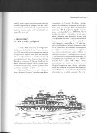 radicais ou as efusivas, mas demonstrações de re-
nova~·ão anptitetôn ica, qualquer que seja ela - à
maneira folle, mimeticamentc, pragrnaticamen te
ou como transformação modernizadora em sua
dimensão perversa.
A MARGEM DO
MODERNISMO ENGAJADO
Ano de 19~~: centenário da inclepend(·n-
cia, Semana de Arte Moderna. No marcante ano
de 1922, ttlll edifício recém-inaugurado angaria-
va repercussão regional, nem tanto por sua arCjlli-
tetura, mas por se tratar da mais luxuosa casa de
diversão da cidade. Era o Cassino c Teatro Parque
Ba lneário na cidade de Santos, Estado de São
Paulo. San Los era o porto estratégico para o es-
coamento do principi! l item de exportação da
economia hrasileira- o caf(:.
O Cassino/ Teatro era uma obra d e arCjui-
l.clura destoante do meio: formalmente se filiava
·,
'iii
Modernidadr Pmgmâliut • 55
à arquitetura da Deutscher vVerkbund - a orga-
uização não Linha uma linguagem artística par-
ticular, mas, por analogia, fi liava-se à produçáo
anterior a 1920 de arquitetos ligados ao movi-
mento como Pc tcr Bc hrcns ( I!:l6R-1940), Walrer
Gro pius (1883-1969) c Adolf Mcycr (1881-1929).
Não se conhece o autor do projeto , mas e ra mais
uma obra da Companhia Construtora d e Santos
(entre outras <]Ue osten tavam formas ma is depu-
radas), empresa con stituída em 1912 pelo enge-
nheiro civil Roberto Cochrane Simonsen e colc-
~<ts . A constr utora de Simonsen notabilizou-se
por pr~jetar e construir inúmeras obras pt."tblicas
importantes na cidade, por rcr investido cnt ha-
bitaçôes ccontmticas c em planejamento urbano.
O engenheiro foi o introdutor dos princípios tay-
loristas n o Brasil, ao publicar, em 1919, o livro O
Tmúallw Moderno. Entre 1921 e 1924, <t compa-
nhia admiu isLruu c construiu simultaneamente
26 qLtartéis de grande porte (alguns e m áreas ele
incipiente urban izaçáo) em nove Estados brasi-
le iros. Mediante a normalização d e processos
adrni ttislrat ivos, revisão e adequação dos pr~je-
·~ ~~~- ;
-- -- : ·--~"·~:.;;.!! ~~.:::···~~-~ , , -,
14. Co mpanhia Construtora d e Santos: Cassino c Teatro Parque Balneário d e S;mt.os, SP, 1922.
 