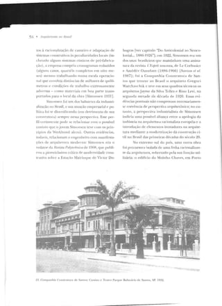 56 • /lnfiiÍI<'IIIms no I:Jmsil
los à racionalização de can teiro e adaptação de
sistemas conslrutiYos às pecu1iariJades locais (in-
cluindo alguns sistemas rústicos de pré-l'ahrica-
ção), a empresa cumpr iu <.:ronogramas reduzidos
(alguns casos, quartéis com pk tos ern oito me-
ses) rncsmo trabalhando numa escala operacio-
nal q ue envolvia ciist;incias de milhares de q uilô-
metros e condiçõt>s de trab<tlhu extremamente
ad'ersas - rnmo materiais em hoa parte tra ns-
portados para o local da obra ISimonscn 1931].
Simonseu foi um. elos balu:-trtes da industri-
alização no Hrasil, e sua atuação empresari(ll e po-
lítica foi se d ivt:rsificando (e-m detrimento ele sua
construtora) sempre nessa perspectiva. Esse per-
fil ccnamente pode se relacionar com o possível
contato que o jovem Simonseu teve com os prin-
cípios da Werkhund akmã. Outras evidências,
todavia, relacionam o engenheiro com manifesta-
ções de arquitet"nra moderna: Sim onsen era o
redator da Revista PolytPtlmira de l 90H, que puhli-
rou a pioneiríssirna crílint de modern idade cons-
trutiva sob1 e a Estação Mairinque de Victor Du-
bugras [ver capítulo "Do AnLicolo nial ao "Ncoco-
lonial... 1RRO- L926"] ; em 1922, Simonsen era um
dos onze brasileiros que mantinham uma assina-
tura da revista I ,'f<.'sfnit nmweau, de Le Corbusier
<' Améd('C' Ozenfan t ( 1RR6-1 96G) [San tos 111 n/.
1987]; roi a Co r11 pa nhia Construto ra d e San-
tos qu e tr o uxe ao Brasil o a rquitet o Gregm-i
vVarchavchik c teve em sens quad ros técnicos os
arquitetosjayme da Silva Tclles e Rino Levi, na
segunda metad e da clécad <~ de 1920 . Essas evi-
dências pontuais não comprovam necessariamen-
te coerência de perspectiva arquitetônica; no cn-
tauto, a perspectiva industrialista ele Simonsl:'n
ind icia u 111a possível aliança entre a apo logia da
in dústria na arquitetura racionalista !."uropéia e a
in trodução de elementos inovadores na arquite-
tura mediante a m odernização da const rução ci-
vil no llrasil das primeir(IS décadas do si'culo ~0.
No extremo sul do país, um(! outra obra
foi precursora isolada de uma linha racionalizan-
te da arquitetura, sobretudo pela sna função uti-
litária: o edifício do Moinho Chaves, e m Porto
/:). Companhia ConstruLora de Santos: Ca.,sino c Teatro Parque Baln eário de Sanros, SP, 1922.
 