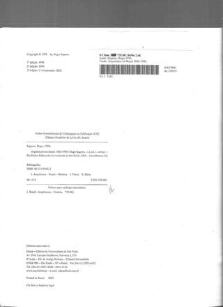 Copyright © 1998 by Hugo Scgawa
I' edição: I 998
2' edição: 1999
2' edição, 1' reimpressão: 2002
Dados Internacionais de Catalogação na Publicação (CIP)
(Câmara Drasildra do Livro, SI', Brasil)
Segawa, Hugo, 1956-
N.Cham.:- 720.981 S454a 2.ed.
Autor: Segawa, Hugo,l956-
Tílulo: Arquitetura no Brasil 1900-1 990 .
lllllllllllllllllllllllllllllllllllllllllllllllEx.2 CAC
Arquiteturas no Brasill900- l990 I llugo Segawa . - 2. ed. I. reimpr.-
São Paulo: Editora da Universidade de São Paulo, 2002.- (Acadêmica; 21 )
Bibliografia.
ISBN: 85-314-0445-2
1. Arquitetura - Brasii- História I. Título li. Série.
98-1!54 CDD-720.981
Índices para catálogo sistemático:
L. Brasil :Arquitetura : llístória 720.98 1
Direitos reservados à
Edusp - Editora da Universidade de São Paulo
Av. Prof. Luciano Gualbeito. Travessa J, 374
6° andar- Ed. da Antiga Reitoria - Cidade Universitária
05508-900 - São Paulo- SP - Brasil Fax (Oxx 11 )3091-4151
Tel. (Oxx 11) 3091-4008 I 3091-4150
www.usp.br/edusp- e-mail: edusp@edu.usp.br
Printed in Brazil 2002
Foi feito o depósito legal
~
40657800
Ac.25035 l
;iilil
 