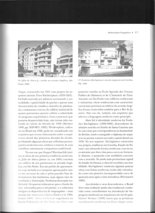 16. Júlio de .-bre u Jl.: pr(:dio ua an:nicb An~élica. S:w
Paulo. 191!H.
,legrt>, construído em 1921 com pr~jeto do ar-
quiteto alemão Theo Wiedersphan (1878-1952).
Fachada marcada por pilastras acentuando a ver-
Licaliúade, repelitividade de janela~ e apenas uma
discreta linha de cimalha e desenho de platiban-
da, o tratameuto externo do edifício industrial de
quatro pavimentos parecia refletir a sobrieclade
do pro~r<tma arquitetônico. Uma construção que
passaria despercebida hoje, não tivesse sido rea-
lizad::t no início da clécacla de 1920 [Wcirner
19R9, pp. M29-M31; 19921. Wiedersphan , r<tdica-
do no Brasil em 1908, pode ser considerado um
arquiteto que trouxe informaçôes sobre a arqui-
Lelllra alemã das primeiras décadas do século,
produzindo algumas obras que refletiam prcocu-
pacões modernizantcs, embora a maioria de seus
trabalhos ostentassem compostura tradicional.
No ano em que Gregori vVarchavchik inici-
a·a as obras ele sn:o~ prim e ir::~ n ·sidência modernis-
ta.Júlio de Alm.:uJúnior (11. <::m 1895) c:uncluía
um cdif'ício de seis pavimentos na avenida Angé-
lica. em São Paulo. Era um prédio d e apartamen-
tos CLUa fachada era composta apenas pelos vazi-
'h dos terraços da sala e pelas parceles lisas de
fechamento dos banheiros, mais algun s vãos de
entilacão e iluminação. Nenhuma decoração tra-
dicional. Os quartos voltavam-se para o fundo elo
iote. orientados para o sol poente, e a cobertura
abrü;aYa as dependências de empregados- num
arranjo não mual para a época [Xavier f'l nl. I9R~;
Lemos 1~1'-''
E--co!a p,,...__n
u-~e en ~en hciro na
~~'- em 191-l. com
Modt'midr~dr< Pm!{IIIIÍiha • 5 7
17. F•t·dc·ri<'o Kirchgiissu t..-: casa do a rqui teto~'"' Cu ritiba,
PR, 19~10.
poste'rior <"Studos n<J École Specia lc eles Travaux
Publics du Bâtiment et d e L'Industrie de Paris.
Atuando em São Paulo com edifícios residenciais
e industriais, obras residenciais com característi-
cas formais próximas ao cclilício da avenida Angé-
lica foram construídas também para o Rio ele .Ja-
neiro. Não era ele, todavia, um arquiteto que
adotava a linguagem rnoderna como princípio.
Mais fiel à identidade moderna foi Frede-
rico Ki.rchgãssncr (1899-1988), descend ente de
alemães nascido no Estado de Santa Catarina que
fez um curso por corrcsponclência na Kunstschulc
ele Berlim, tendo conse~uiclo o diploma de arqui-
teto ao prestar exames na então capital alemã em
1929. No ;mo seguinte, Kirchgassner construiria
sua própria residência em Curitiba, Estado do Pa-
raná: casa adotando formas modernas, com terra-
ço-mirante que clava vista para a serra no horizon-
te distante, c projctacla com mobiliário coerente
com a moradia. Na ainda mais provinciana capital
do Estaclo elo Paraná, a obra toi recebida com hos-
tilidade. Kirchgassner construiu algumas poucas
obras com linhas modernas, lendo sido relcrnbra-
do como um pioneiro incompreencliclo cerc<~ de'
quarenta anos após a obra inovadora [Piermartiri
1989].
Aos alemães c seus dcsccnclcntcs, o Brasil
deve uma avaliação ainda n ão totalmente conhe-
cida como contribuin tes na introd ução de lin-
gua~cns modernas na arquitetura elo sul do país.
Günter 'eimcr [1989] anota que as primeiras
manifeqacõe' modernas em Porto .Jc!?,"rC (cxce-
 