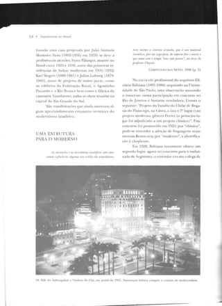 58 • /lrqui/('/ur as 110 Hrasil
tw1ndo urna casa projetada por Joiio Antouio
Monteiro Neto (1R93-1956) em 193~) se deve a
profissiouais alemães: Franz Filsinger, atuanre no
Brasil entre 192!í c l~J:-~9, autor das primeir·as re-
sidências de linhas modernas e m 19?. l I 1932;
Karl Siegert (1R89-1961) ejulius Lohweg (lR79-
l 9GO), au Lor de projetos d e Jllaior porte, roJllo
os cdi fícios da Fcrle raçào Rural, o Agostin ho
Piccardo c o Rio Rranco hem coJuo a fábrica da
camis:1ria Taunllauser, Lodas as obras situadas na
capital elo Rio Grande do Snl.
São manifcstaçôes que ainda merecem al-
gum aprofundamcuco enq uanto vertentes do
1110dernismo brasileiro.
UMA ESTRUTURA
PARA O MODERNO
ils ili!Jrll('rJI'S I' as de.l·obertas rir•ntífims nriu exmc
fl'rt/111 ;,~fluenria alguma tiOS ,•.,tilvs dn. ouJuitetura,
nr•m me~nw o rimrn/o mmodo, qu.r• ,; 1111'1 11U!lt'1Úti
ilu·sthirn, .fi'io em Sllju•i.fhir·, df a.ljH•do Ji'in r• mO'rio e
fJII I' lvnw ((1111 o temjJo "mte sale pati·ne". nn diur do
j1mji>ssnr Cloq111'1.
CIIIUSTIANO DiS Nl::VI·:S, 1930 (p. 3)
No CUJTÍ<'ulo profissional do arquiLcto Eli-
siário Bahiana ( lH91-J9HO) arquivado na l Jniver-
sidacle de São Paulo. uma observação ano1ando
o insucesso lluma participação em concurso no
Rio de .Janeiro{: basLante reveladora. Consta o
seguinte: "Pn~jeto do Estádio do Clube de Rega-
tas do Flamengo, na Cávea, c tira o 2° lugar com
projclO moderno, gênero Perret (o primeiro lu-
gar foi adjudicado a um projeto clássico)". Esse
concurso foi promm·ido em 1925: por "clássico",
pode-se entender a adoção de linguagens orna-
men l<lÍS Bcaux-ans; por "moderno", a idcn tifica-
(ào é eloqüente.
Em 1928, Bahiana novamente ohtevc um
segundo IJJ).'al.., agora no concurso pa ra a embai-
xada da Argentina; o vencedor era seu colega de
IS. Vale do Anhangahaú e 'iaduto d o Chá, e m posLal de 1955. llurn inaç;io kérica compôc o ccnát·io de modernidade.
 