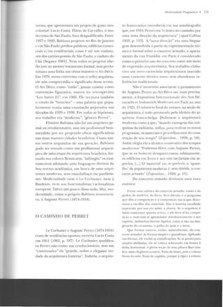 wrma, que apresentara um projeto de gosto neo-
colonial: Lucio Costa. Flá'io de Carvalho, o mo-
dernista de São Paulo, fora desqualificado. Entre
1927 e 1943, Bahiana pr~jetou no Rio rlc J aneiro
c em São Paulo prédios públicos, edifícios comer-
ciais e/ ou rcsidênciais, casas e até~ um viaduto,
um dos cartões-postais rle São Paulo: o viaduto do
Chá [Segawa 1984] . Nem Lodos os projetos obe-
deciam ao mesmo tr atarncnt.o formal, mas predo-
minava uma linha nas obras maiores: o Art Uéco.
Em 1979, numa cntrt>vista com o velho arquiteto,
ele não compreendia o significado desse termo.
O Art Déco, como "estilo", jarna1s existiu: como
convenção figurativa, nasceu na rt>lrospectiv<l
"Les Anées 25", em 1966. Ele recusava também
o rótulo ele "futurista"- uma palavra f!IIC popu-
lanuen le trazia uma conotação pe jorativa nas
décadas de 1920 c 1930. F.m todas as hipóteses,
sctt trabalho e ra "moderno", "gênero Perrct ".
F.lisiário Bahiana não foi um arquiteto ge-
nial ou revolucionário, mas U lll pwfission::1l hem-
sucedido por ter projetado obras sign ificativas
nas duas maiores cidades brasileiras. Como tan-
tos ourros arquitetos de sua geração, Bahiana
!JOd<: ser tolllado como um profissionaI arq uetí-
pico de uma etapa da arqttitcl m a brasileira: for-
mado nos valores Beaux-arts, "inti·ingiu" os ensi-
narnen ws adotando uma linguagem distinta da
boa norma acadêmica. em busca de uma arqui-
tetura moderna, sem eslan.lalhaço ou panHetis-
mo. Modernidade nem i Lt> C01busiet·, nem à
Bauhaus, nem aos fun cionalistas/ racionalistas
europeus. Talvez um pouco disso tudo. Mas, mo-
dernidade, como o próprio Rahiana revere ncia-
va, àAuguste Pcrrct (1874-1~54) .
O CAMINHO DE PERRET
J.c Corbusier c Augustc Pcrrct (1874-1954)
eram de tendências opostas, escrevia I .ucio Costa
em 1951 [19G2, p. 187]. I.e Corbusier fjllalifica-
va Perret não como um revolucionário, mas um
"continuador" rla "grande, nohrc c elegante ver-
dade da ar(}uitetura francesa". Todavia, o arquite-
M nrlr•müladr l'mgmrílim • 59
to franco-suíço reconhecia em sua autobiografia
que, em 191O, Perrct era "o único no caminho por
uma nova direção ela arquitetura" [ajmrl Collins
1959, p. 153]. A "nova direção" era uma lingua-
gem desenvolviela a partir da experimentação t{~c­
nica e formal sobre o concreto armado: o aparta-
me nto da rua Franklil1 C lll Paris é considerado
como o primeiro uso do concreto como urn meio
de expressão arqtlitctônica. Seu trabalho elabo-
rava nm novo raciocínio arquircttmico inserido
num contexto técnico novo, sem abandonar re-
ferências tradicionais.
"Jão é incorreto associar-se o pensamento
ele Auguste PerreL ao Art 1)(-co ou, mais precisa-
mente, à Exposition lutcrnatiuualc eles Arts Dé-
coratirs et lndustriels Morlt>rnes em Paris no ano
de 1925. O relatório final do evento, n a seção de
arquitetura, é tudo permeado pelo ideário do ar-
quiteto rranco-belga. Definia-se a arquitetura
mockrna como a que, '·tirando vantagem elas con-
quistas da indústria, utiliLa, para realizar os novos
programas, os materiais e procedimentos da cons-
trução de seu te mpo" rFxjmsition. . 192H, p. lOJ .
Assim elegia ela a técnica construtiva dos tempos
modernos: "Podemos dizer, com Auguste Perrct,
que se os homens desaparecessem subitamente,
os edifícios ent fe rro e aç.o n::io tardariam em se-
gui-los. [...J O 'material' ou , ~e pn"'ft>rir, o 'apare-
lho' da arquitetura moderua é, sem clüvida, o con-
creto armado" [ExjJusition... Hl28, p. 15].
Do concreto armado derivaria uma nova
estética:
E"islt> uma .-,rética do concre to arruado, como a da
pedra, da madrira , do ft-rro. Sc:-111 dúvida, é o pro~··ama
que clita a composi(<io e a co mposiçiio em si que deter-
mina a escolha dos m<J tt>ri ai~. Mas a m a1i'ria escolhida
repercute por sua vez sobre a planta. Se o a rqui1 C'to é
tanr.o coustrutor quanto anista, c ele de,·t> sê-lo, compo-
siç;iu e m<~1 r.riai s se apresentam silllultaneanlc:-ll lf' a seu
e ·pírito, inclissoluve lmcn u· ligados, como o são. na illla-
ginarão do cnalllisla , o galho do pote e a terra.
Que rormas nascem , en1[Jo, na turalmente , do con-
creto arm ado' A.~ fonnas simplçs e grandiosas. Apiloado
nas fôrmas , ele exclui as com plicações. Se se presta para
;nnplas a bóbadas, de se coloca sobretudo em honra à
linha horizonral. , plcn<l sc(ão dt> se us p il an~s lhes con-
fere uma clcgincia austera. Nada de bases, pois a cohma
bruta do solo. Nada de capitêis, porque a Yiga c a coluna
 