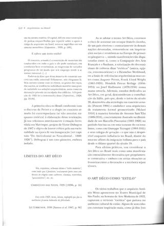 (Í O • Arq11iter11ras no Hrasif
são da mesm a matéria. O capitel, útil cn1 nma constni(Úo
de ped ras e mp<IIT ih adas. po r rt'parrir sobre o apoio a
carga da arqnitrave ou lin td, torna-se supé:rflno em tllll
sist~:ma monolítico flixfJIJ.ütion... 1928, p. 189J.
F talvez um n ovo eslilo?
O concreto M lllado é a conc rcçào ck materia is t:w
con hec idos <·m rod o o pai~ t' e le pode satisfaLer. en1
cnnd içocs bem econômicas, ;~s exigências d e v;~ri ados
progr:u11as ele tal m odo q••c seu emprego tende a se
torna r ltnin:•·sal. [...J
Poder-se-ia dizer q ue dessa maneira de construir nas-
cer~• un1 csrilo n niV!' rsal? 1-'clizmen l<', nflo chega mos lá.
Sem n1esmo con tar co1n ns climas, os gostos das raças,
das uações, as tcnd(·ncias individuais mantêm uma g ran-
de variedilde n;1s sol uç<ir.~ a rquit<:tônicas, assilll r o mo na
dccoraçiio pintada ou esculpida dos edifícios. A Exposi-
(iío de 192G fúi a testemunha d isso ll•.'xposition... 1928,
pp. 19-20].
1 primei r<~ obra no Brasil condizente com
o discurso de Perret e o elogio :10 concreto ar-
m<tdo fo i contcmporâuea (se não anterior, en-
quanto re tórica) à elaboração dessa teorização.
Já nos referimos anteriorlllcnre à estação ferro-
viária em Maírinque, projeto d e Victor Dubugr<~s
de 1907 c ol~jeto de lottvor crítico pela sua racio-
nalidade na época de sua inauguração lver capí-
tulo "Do Anticolonial ao Neocolo nial. .. 1880-
1926"1 . D11 hl1gras é um caso pione iro, e mbora
isolado.
LIMITES DO ART DÉCO
Nós, anjtlittto.l, ru-Jwmos ótimo o "estilo moderno·~
,·omo tudo qw<éfimta.l·ia, uniwmm'!lt• f/llrrt esses am-
bit•ntt'.l de alegria romo utihmslr, cinema.·, ttwlrínlws,
''p,wronnih'es ". etc. t•lr.
CH RISTliNO DAS N i·:VES, 1920 [ l929b, p. 161
1:-'stt• e.1tilo f 925, fu•sto, idiota, raplajifrí quejitz os
mrdíorres .JirarPm babando de JPiirir/ade.
LE CORBUSIF.R, 19:-W [Santos el al. 1987, p. 96]
Ao se ad o tar o termo Jn Déco, corre mos
o risco de acentuar u m so taque francês risonho,
de um país vitorioso - contrariamente às demais
nações devastad as, re moendo-se em inquie la-
ções sociais c econ ômicas na Europa d o p rimei-
ro pós-guerra -, Lmindo manifestações tão d ispa-
ratadas entre si, como a Compagu ie eles Arts
Français e a nauhatts, a valorização elo decorati-
vismo de culturas d itas "exóticas" (asteca, egíp-
cia, exln:rno-oriente) e a Deutscher 'Verkbund,
ou a fusão ctc refcrêucias ;-Jrqnite tônicas marcan-
tes como Anguste Perret, Frank LIO)'d Wrigh t
(Hl67-HI59) , Hendrik Petnts Berlage (1856-
19311) un J osef H offm;-Jn n (1870-1056) numa
massa amorfa. Adema is, estudos d edicados ao
Art Déco, e m geral, desconsideram a contribui-
ção da llália, país que. desde o início do século
20, desenvolvia alta Lecnologia em coucrcto arma-
d o [Pesenti 190G] c estabelece urna arquite tura
de t.n·ttamento for mal geom et.ri?.acto IMclani
1910] à maneira futurista de Antouio San t'Elia
(1888-1916), concretamente ilustrado na diversi-
dade de um Marcello Piacenti ni ( l 8H1- 1960) no
período fascista ou em nma vcn ente do raciona-
lismo, como em Giuseppe Te rragni (1904-1941)
e seus colegas d e geração - o que não é despre-
zíve l enquanto iniluê nci;-J no Hrasil, diante do
enorme anuxo da imigração italiana para o país
desde o úllimo q uarte l do século 19.
Para efeitos práticos, vou considerar o
Art Déco n o Brasil mais como urna manifesta-
ção essencialme nte decorativa que propriame n-
te construtiva - embora c tn certas siluações as
!'moleiras entre a deco ração e a tectônica s<.jarn
lê nnes.
O ART DÉCO COMO "ESTILO"
O s vários trabalhos que o arquiteto Antô-
nio Moya aprescnwu no Teatro Municipal de
São Paulo, na Semana de Ane lVIoderna de 1 92~ ,
captavam a vertente "exótica" q ue pairava no
ambicnlc culLttral de então. Alguns de seus esbo-
ços conotarn inspiração maia, como já dito [ver
 