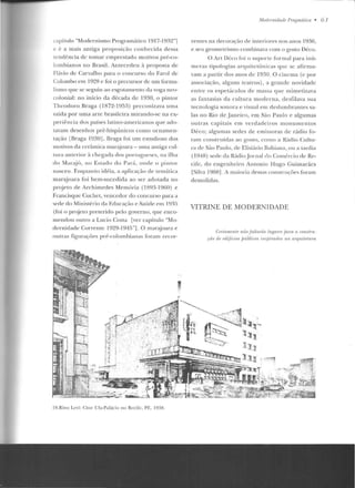 capítulo "Modernismo ProgramáI ico 1917-1932"]
e é a mais antiga proposição conhecida dessa
tendê ncia d e tomar emprestado motivos pré-co-
lombianos no Brasil. Antecedeu à proposta de
Flávio de Carvalho para o concurso do Farol de
Colombo em 1928 c foi o precursor de um forma-
lismo que se seguiu ao esgotamellto da voga n co-
colonial: no início da década d e 1930, o p intor
Theodoro Braga (1872-1953) preconizava uma
saída por uma arte brasileira mirando-se na ex-
periência dos países latino-americanos que ado-
tavam desenhos pré-hispânicos como ornamen-
tação lBraga 1930J. Braga foi um estudioso dos
motivos da cerâmica man~joara- uma an Liga cul-
lllr,. ,.nlcrior à chcgad,. dos ponugt~cses , na ilh,.
do Marajú, no Estado do Pará, onde o pi 111or
nasceu . Enquanto idéia, ,.. aplicação de temática
marajoara foi bem-suced ida ao ser adotada no
projeto d e Archimedes Memória (lH4~-l!-lfiO) e
Francisquc Cuchet, vencedor do concurso para <l
st>df' do Min istério da Educação f' Saú.de p m 1935
(foi o pn~j eto preterido pelo governo, que enco-
mendon outro a Lucio Costa [ver capítulo "Mo-
dernidade Corrente 1929-1945"]. O mar;:Uoara e
ouI ras fignraçôes pré-colombianas roram recor-
19.Rino Lcl'i: Cinc Uf<t-P<tlúcio no Recife. PE. 19:H.
Mudnnidwlr PraKm.rílim • 6 7
rentes na decoração de interiores nos anos 1930,
e seu geometrismo combinava com o gosto Déco.
O Art Déco foi o suporte fo rmal para inú-
meras tipologias ;u-guitctônicas que se afirma-
vam a partir dos anos de 1930. O cinema (c por
associação, alguns teatros), a grande novidade
entre os espetáculos ele massa que mimetizava
as fantasias da cultura moderna, desfilava sua
tecnologia sonora e visual em deslumbrantes sa-
las no Rio de janeiro, em São Pau lo c algumas
outras capitais em verdadeiros monumentos
Déco; algumas sedes de e missoras de rádio fo-
ram conslruídas ao goslo, como"' R;.ídio C!lllu-
ra de São Paulo, de Elisiário Bcthiana, ou a tardia
(194R) sede d" Rádio .Jom;:~l do C:omi-rc:io de Re-
cife, do engenheiro Antonio Hugo Guimarães
[Silva 1988]. A maioria dessas construções foram
demolidas.
VITRINE DE MODERNIDADE
C'I'Yirtmt' lllr nrio jáltarào lugar!'s Jmm a conslru.-
rüo de nlifiâus fJúbliros impirados na arquill'lum
 
