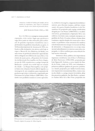 62 • /lrquilelums no Hrosif
ri)IIIUnisla. A cidadP r/p Goiânia, jmr rxrmjJfo, I'SitÍ 1'111
nwti>ria dP M·qllilelllra, mais longr' do SPnlimr•nlo
national, do qw' rrrlrn ridades da pmimula ilir'rim.
jOSf M,RtANO FILHO r1943, p. 12R]
Se o Art Déco se consagrou numa grande
exposição, certo caráter l'ugaL yue pcrrm:ou a
voga Déco pode ter sido refon:ado pela reali;.a-
ção de grandes exposições transitórias com o
predomínio de pavilhões desenharlos ao gosto. A
VIl Feira Internacional de- Amostras de 1934, rea-
li1ada no Rio deJaneiro (no aterro onde hoje se
ergue o Museu de irte Moderna, de Reidy), era
uma vit rine rla prorlução industrial e agrícola bra-
sileira abrigada em edifícios de traços Déco. Um
evento de maior porlc, a Exposi~:ão rlo Cente ná-
rio d a Revolução Farroupilha e m Puno Alc~!;r<.:,
no ano de 1935, transformou o amigo Campo da
Redenção - grande área verde hoje no coração
da cidade - no Parque Farroupilha, com pr~je­
to básico do urbanista francês Alfrcd Agache e a
montagem de um complexo, para exposição de
produtos agrícolas e indnstriais, organizado por
Christiano de la Paix Gelbcrt (1899-19R4). Con-
tando com pavilhões te máticos (como :::~gricu l tu-
ra, inrlttstria estrangeira, empresas ferroviárias e
outros), par<J diversão (cassino, caf(:-har, restau-
rante), de quatro Estados brasile iros (o ele Per-
nambuco foi projetado pela equipe m odernista
dirigida por Lu iz Nunes ( 1 ~08- 1 937) ) c os admi-
n ist.rativos, predom inava a figu ra(ão Déco nos
edifícios (inclusive com a variação marajoara no
pavilh:'io do Pará). O caráter efêmero dessas obras
conduzia a opções simples ele conslru~:üo c deco-
ração: os pavilh ões eram estruturas de madeira
com fechamentos em estuque (à excq:ão do Pará,
de alvenaria); o despojamen to ou a n~jo orna-
mental subordinava-se ao sistema construtivo em-
pregado, e o Déco coníluía para urna solução for-
mal menos rebuscada~
Inúmeras obras públicas de importâ ncia
seguiram a tendência; ttrn:.i rlC'l;.~s , é a Prefei tura
de Belo TJorizon te ( 1036- 1939), projnada por
Luiz Signore lli. Goiân ia, a nova capital do Esta-
d o de Goiás, criada em 1q33, com urbanismo e
primeiros edifícios (palácio do governo, prefeitu-
ra e hotel) p rojetados por Attilio Correia Lima,
tem imponentes monumentos Déco, como o tea-
tro ela cidade e a antiga estação ferroviária, além
dos pioneiros palácios. Em São Paulo, o primei-
ro viaduto Déco foi o Boa Vista, projetado em
20.Exposiçâo do Cenlt!núrio d;o Revolução Farroupi lh a, c·m 1935, no an tigo Campo da Redenção, em Porto Alegre, RS.
Traçado orig inal elo parq ue ck Atfred Agache.
 