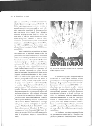 64 • Arquitettt.ras no Brasil
céu, nos primórdios, foi esteticamente d escte-
n hado. Quase contemporâneos, o Martinclli e A
Noite representavam duas verte ntes opostas: o
primeiro, uma torre ornamentada ao gosto eclé-
tico; o segundo, um edifício de linhas geométri-
<::ts, com toque lkco. Joseph Gire c Elisiário
Bahiana, ao projetarem o edifício A Noite, da-
vam vazão ao preceito perrcliano de uma arqui-
te tura integrada à estrutura. A solução Déco,
doravan te, prevaleceria na corrida sul-americana
às altur<ts: o edifício Kavanagh em Buenos Aires,
de 1935, com 1~5 , 30 m de altura, seria o mais
alto préd io da Am érica do Sul até 1954 fVascon-
cclos 1985].
Na década de 1930, a linguagem Art Dé-co
estaria associada ao envoltório por excelência das
granrles estruturas qu e romperiam os horizon tes
urbanos desenhados pelos homens, rnarcados so-
bretudo (ou apenas) pela verticalidade de torres
sineiras cic igrejas ou referências semelh antes.
Assim, em São Paulo, o eciif'ício Saldanha Mari-
nho competiria com o seisccntista convento e
ign;ja dos franciscanos; o edittcio Oceania em Sal-
vador - a maior construção em todo o Norte e
Nordeste na época lAzevedo 1988] -faria o con-
tJ·aponto robusto ao esbelto farol da Barra, do sé-
culo IH. A inserção mais espetacular de uma obra
Déco n a paisagem tradicional foi, sem dúvida, o
Elevador Lacerda, tamh~m e m Salvador. Trata-se
da ligação entre a parte alta e a baixa ua cidade,
na peculiar topografia cia capital da llahia, com
uma estrutura de 73,50 m de altura em concreto
armado. O discreto relevo e a geomctrização pre-
dominante da esguia estrutura de elevadores sal-
tando na paisagem e sobrepujando a íngreme
escarpa em dezessete segundos sinalizava o arro-
jo c a velocidade dos tempos modernos. Prqjetacio
pelo arquiteto Fleming Thiesen, foi detalhado
pelo escritório Prentice & Flodercr elo Rio de j a-
neiro, com a provável participação do arquiteto
húngaro Ad alberto Szilard [Lima 1990] para a
firma dinamarquesa Ch ristian i & Nielsen e
construído ao longo do ano de 1929. Paulo Or-
min do de Azevedo [1988] o considera a primeira
o bra de arquitetura moderna construída na
Bahia.
l!
(0:.,
~ .j)
..~ ~_,_
"
:;J~.
J A N e 1.o) p,
9J'tJ ~
,;.,':_~Ífi . 1'; .
~· _(~ ~(:.~,. ....
',...:)l~'~·· •.:~~!",. . ~
~ í··' ~..,
23.Carlaz do 4° Congresso Pan-amt:ricano dt· Arquitetos
no Rio de Jane iro, 1930.
Na maioria elas grandes ciciarles brasileiras
nas décadas de 1930 e 1940 as estruturas altas de
gosto Déco ou variações predominariam na ver-
ticalização das paisagens. Usualmente, e ram edi-
fícios comerciais: nos anos de 1930/ 1940, o arra-
nha-céu era um investimento pesado, e mesmo
nos Estados Unidos, pairavam dúvidas quanto à
sua viabilidade técnica e econômica. Enquanto
solução para habitação no Brasil, o edifício em
altura era um desafio para uma sociedade que
desconhecia esse modo de vida, tido como pro-
míscuo. A falta de habitação no período entre-
guerras, num certo sentido, incentivou a vertica-
lização das estruturas para habitação, e somen te
em 1928 uma lei estabeleceu as bases do direito
d e propriedade elas un idades componentes de
um edifício.
Em São Paulo, um dos primeiros eciificios
de apartam entos residenciais - o Columbus- foi
projetado por Rino Levi e inaugurado em 1932.
 
