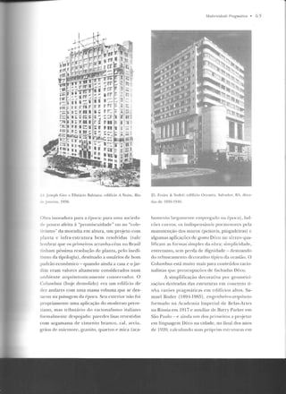 ,.,,.
.,J. •(
lU I::~ li Wi
ru ef!i r: r. Vi
;n: 11 11 1 li ;
i•:; :a: ; ·li;""
l•: 1! 11 i r~
tu IC:';
~-L Jn~e ph Cin: c F.lisiário Ihhiana: edifício A Noilc, Rio
rl" Janeiro, 1'1?.0.
O bra inovadora para a época: para uma socieda-
de pouco afeita à "promiscuidade" ou ao "cole-
Ü'ismo" da moradia em altura, um projeto com
planta c infra-estrutura be m resolvidas (vale
lembrar que os primeiros arranha-céus no Brasil
tin ham péssima resolução de planta, pelo inedi-
tismo da tipologia), destinado a usuários de bom
padrão econômico - quando ainda a casa c o j ar-
d im eram valores altamente considerados num
am biente arquitetonicamente conservador. O
Colurnbus (hoje d emolido) e ra u m edifício ele
dez andares com uma massa robusta que se des-
w.cou na paisagem da época. Seu exterior não foi
propriamente uma aplicação do moderno perre-
tiano, mas tributário do racionalismo italiano
formalmente d espojado: paredes lisas revestidas
coin argamassa de cimento branco, cal, areia,
gr ão~ de mármore, granito, quartzo e mica (aca-
M odrmidade l'ragmátiw • 6 5
25. Freire &: Sodré: edifício ücea11ia. Sal"aclor, liA, d(·ca-
das de l!J:IO- lJ~U .
bamento largamen1·t> empreg-ado rra Í'poca) , h<rl-
cóes curvos, os indispensáveis porm enores pe la
manutenção dos muros (peitoris, pingadciras) c
algumas aplicações de gosto Déco no térreo y ua-
lificam as f'orm<rs simples da obra; simplicidade,
entretanto, sem perda de dignidade- destoando
elo rehuscamento decorativo típico da ocasi;'ío. O
Columbus está muito mais para conteúdos racio-
nalistas q ue preocupações de fachadas Déco.
A simplificação decorativa por geom etri-
zaçõcs derivadas das estruturas em concreto ti-
nha razões pragm;iticas crn edifícios altos. Sa-
muel Rod er (1894-1985) , enge nh eiro-arqniteto
forrnad.o n a Academia Imperial de Belas-Artes
na Rússia em 1917 e auxiliar ele Barry Parker em
São Paulo - e ainda urn dos primeiros a pn~jeta r
ern linguagem Déco na cidade, no final dos anos
de 1920, calculando suas própr ia~ cslrtlturas em
 