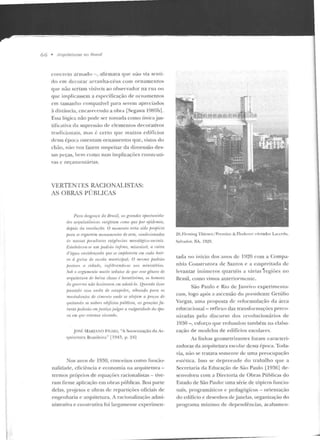 66 • ,~trquiteturas 110 Hmsil
concn:to armado-, afirmava cpw !lão via senti-
do em decorar arranha-céus com ornamentos
que não seriam visíveis ao observador n a rua ou
que implicassem a especificação de ornamentos
em tamanho compatível para serem apreciados
à distância, cncarf'<e nuo a obra [Segawa 1985b1.
Essa lógica não pode ser tomada como tínicajus-
tificativa da supressão ck elementos decorativos
tradicionais, mas é certo CJUC muitos e dif'lcios
dessa époe<t osleraam ornamentos que, vistos d o
ch ão, não nos fazem suspeitar da dimensão des-
sas peças, hem corno smrs implicações construti-
vas c orçamentárias.
VERTENTES RACIONALISTAS:
AS OBRAS PÚBLICAS
Pam rir<sgwra do Brnsil, "~ grandrs nportuniria-
rfps arquiti1LÔnirn~ surgiram w11w 'lue por ''fJid,•mirt,
depois da rrvoluctlo. O 11l011wnto teria sido jJrojJício
jJam SI' rrgnnrm monuwttmlos de arte, condúionados
ris nossas ju•culiares PXigÍ>ncios mesológico-.1oriais.
E.to!JI'lro•n-sp tt111 padulo ínfimo, miserá1n•l, a m ixa
d'ág-ua 1'1171id·raçarla que sr1imjilrm tou em aula hoir
Til à guisa de esrola municipal. () mrsmo padriio
peslrnn o cidadr, i nfiltrrmdo-sr nos mimstérios.
Sob o m:c;umrulo muito sedutor de qur I'.Ul' gênero r/11
arquitl'lnm dt• baixa classt• é bamtíssimo, u:. hrn1w11s
do gmwrno não hr'.~ilorrnn em adolrí-lo. Quando tiver
passado rs.1a onda de e.1lujJidn, olhando fmrn os
ma:.to<io11tes de rimr111o ondr• se alojam a fnero.l d1'
qui/ando os nobrf's edifícios fní./Jliros, as geracões jú-
turas fJoderrio rm j ustiça julga·r o Tmlgm-idarlr da épo-
ca em quP ,,_,/amos TJivtmrlo.
.J OSÉ .1AIUA:0 FTUlü, "A Sovielização cta Ar-
qu itetura Brasileira·· ( l943, p. 241
:'los anos de 1930, conceitos como funcio-
nalidade, eficiência e economia na arquitetura -
termos próprios de equações racionalistas - tive-
ram firme aplica~:ão em obras públicas. l3oa pane
delas, projetos e obras de repartições oficiais de
engenharia e arquitetura. A racionalização admi-
nistrativa e coustr utiva foi largamente cxperimen-
26. Fleming Thicsen/ Prenticc 8.: Flode rcr: clcYador L.•cl•rcla,
Salvador, ~A. 1!}~9.
t.ada no início dos anos de 1920 com a Compa-
nhia Construtora ele Sanros e a empreitada de
levantar int'rmcros quartéis a várias ·regiões no
Brasil, como vimos ant.eriormcnLc.
São Paulo e Rio de .Janeiro experimenta-
ram, logo após a ascensão do presidente Getú lio
Vargas, uma proposta d e re formulação da :m;a
educacional- reflexo das transformações preco-
nizadas pe lo discurso dos revolucionários de
1930 - , esforço que redundou também na elabo-
ração de modelos de edifícios escolares.
As linhas geornetrizantes foram caracteri-
zadoras da arquitetura escolar dessa época. Toda-
via, não se tratava somente de uma preocupação
estética. Isso se de prcende elo trabalho que a
Secretaria da Educação de São Paulo ll936] de-
senvolveu com a Diretoria de Obras Públicas do
EsLado de São Paulo: uma série de tópicos funcio-
nais, programáticos c pedagógicos - orien tação
do edifício e desenhos de janelas, organização do
programa mínimo de de pendências, acabamcn-
 