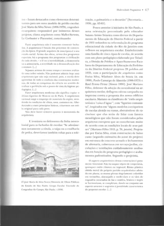 ros - foram destacados como elementos determi-
nantes para u m novo modelo de prédio escolar.
José :1aria da Silva Neves (18%-1978), e ngenhei-
ro-arqttitew responsável por inúmeros desses
projetos, citava arquitetos como Mallct-Stcvens,
Le Corbusier e Piacentini, conceituando:
F<tt-<::r ;trquilclura n;1o {· somcnl!· construir r~ c h a­
das. A arquilelttra é fnnç;!o dos processos d e <'011s trn-
cào d" época. O grande anptileto de u111a époc:~ é o seu
e'tado ~oc i a l. Acima das ohras, acin1a dos pn>gnunas
l':.pcciais. h ít o programa dos programils: a civil il ação
de cada sécnlo,- a ré ou a incredulidade. a de mocracia
ou a aristocracia. a sneridaclc ou a desmo t·al i~aç;io elos
costumes. [...]
Seja111os a rtistas elo nosso te mpo e 1en' 111os Jt•;II i;.a-
do uma nob1-c missão. 1'ão podemos admitir hoje uma
arq uitetura q ue não seja r;tcional , pois, a escola d<''('
apro,·eit.ar de todo o conforto das conslruções moder-
nas. de torlns ns conq uistas da cii'·ncia no scnliclo el e
realilar a pc r fcir iio sob o ponto de vista da higien e pe-
dagógi<:a. L... j
Fa7.er a rquitetura moderna não sig nifica copi ar o
ülti1110 l'iguri110 de l1oscou ou de Paris. A arquitetura
raciollal exige o e mprego de male ri ai~ daregiüo, a 1<'11-
cll"nrlo ils condi ções de clima, usos, co~tu111 cs ele. Obe-
decendo a esses princípios básicos, criaremos um est i-
lo origi11al para cada povo .
Niio deve haver temores quanto à monotonia da
arquitetura.
E. ironizava os defensores da linha neoco-
lon ial para as fachadas ele escolas: "Se adotásse-
mos novamente a rótula, a taipa ou a ensilharia
ele pedra, deveríamos também voltar para a sole-
27.Jos<' M ari ;~ da Silva N<·v<'s/ Dirt>toria ele Obras Pt'1blicas
do Estado dl" São l'<lllio: Grupo Escolar Visconde cic
Congonhas do Campo. São Paulo. r..l9~fi.
Modr•mirlacle f'ragmrítim • 6 7
tração. a palmatória e o decuriáo" [Secretaria...
1936, pp. 63-65].
Pouco anterior à iniciativa de São Paulo, a
nova orientaç;,io preconizada pelo educador
baiano Anísio Teixeira como d iretor do Departa-
mento de Educaçáo do Distrito Federal a partir
rlc 1Bl rt>dundon na ref'ormu hu,:ão do programa
educacional da cidade do Rio de Janeiro com
reflexos na arquitetura escolar. Estabelecendo
uma família de cinco tipos ele escolas, de acordo
corn um plano pedagógico elaborado por Teixei-
ra, a Divisão de Prédios e Aparelhamentos Esco-
lares do Departamento de Educação da Prefeitu-
ra do Distrito Federal projetou ~H prédios a té
1935, com a participação de a rquitetos como
Enéas Silva, Wladimir Alves de Souza (n. em
1908) , Paulo Camargo de Almeida ( 1906- 1 97~) c
Raul l'cnna Fir m e lSisson 19901. José Mariano
Filho, defensor da adoção do n eocolonial na ar-
quitetura escolar, cleHagrou raivosa campanha na
imprensa contra a proposta dos novos edifícios
escolares. Mariano os classificava ele "estilo arqui-
tetônico 'caixa d 'úgua"', com "ligurino comunis-
ta", inspirados em "alguns mode los corriqueiros
de escolas alemãs ou russas, ahstr(lindo-sc de ra-
ciocinar que elas lerão de lidar com fatores
mesológicos que não foram considerados pelos
arquitetos europeus que as conceberam muito
de acordo com as condições locais de seus paí-
ses" f:1ariano Filho 19'13, p. í 6, f)(lssim]. Projeta-
das por Enéas Silva, eram construções de baixo
custo (scgtmdo estimativa do amor elo pn~jeto)
em estrutura de concreto annado e fechamentos
de alvenaria, coberturas ern te iTaçojarclilll, cir-
culações c ventilações cuidadosamente a nalisa-
das em função do prog-rama pedagógico e acaba-
mentos padronizados. Segundo o projetista,
O aspect o arquiretôn ico d C'SI:tS ron stnu; ues é pura-
mente funcional. Não !oi seq uer ol~je to de conjecturas,
quilisquer estilo clássico ou regional. Rit111o plástico
obtid o mercê elo próprio partido a•·quite tôuico adota-
do e m plan1a, as 111assas plenas singelamente coloridas
em vermel ho, alaranjado e verde-cla ro e os vãos d e
esquaclt·ia recortados de luz c som bra. bra nco c negro
se harmonizam , se complctau1, dalJdo ao çonjunto um
aspecro ntracntc c sugestivo à jovial idade caracterísLica
do pequeno escolar. [...]
 