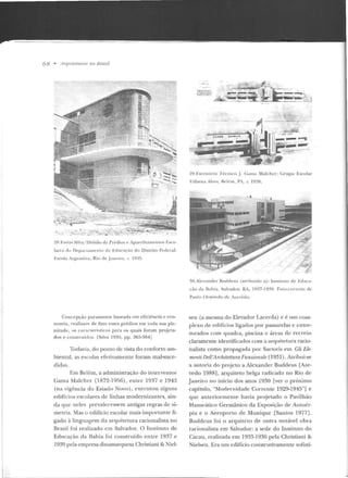 6& • ll rqnireru m s 110 Brasil
~-,;...,_ ' l '
2X. I·:nh l' Silva/ Divisão ele Pré<líus e ip a re lh:"llll<"ll tos f.sco-
la r c s do De p<lll <tlllt' ll (o de Edncll'iio do Distrito Feder;)):
Escola Argentina, Rio de Janeiro , c 193')_
Concepção pura mente baseada e m eficiê ncia e eco-
nomia , realizam de fato esses prédios em tod a sua ple-
nitude, o s car·:~ r i Prístí cos para os quais foram proje ta-
nos e construídos. [Silva 1935, p p . 363-364j
Todavia, do pon to de vista do conforto am-
biental, as escolas efetivamen te foram mal-suce-
didas.
Em Belém, a administração do interventor
Gama Malcher (1872-1956), en tre 1937 e 1943
(na vigên cia do Estado Novo) , executou alguns
edifícios escolares de linhas modernizantes, ain-
da que n eles p revalecessem antigas regras de si-
metria. Mas o edifício escolar mais importante li-
gado à linguagem d a arquite tura racion alista no
Brasil foi realizado em Salvador. O Instituto de
Educação da Bahia foi construído entre 1937 c
1939 pela empresa dinamarquesa Christiani & Niel-
~~::;;~~~:;b
..tâ~ "--~-.C--~~
y :-:::=.~- .... ......... ,-{oi.····
29. Escrítúrio T écnico J- Ganta Malche r: Gr-upo Escolar
Villwna Alv<·s, 1-klé rn , PA, c. 1038.
30.Aif'xander Buddeus (atribuído a) : l n stíwto cll" Ed uca-
( <i o da Ba hia , Salvador. UA, 1 9~17- 19~9 . F o to-co r tesia de
Paulo O r mindo de "-Le l'êclo.
sen (a mesma do Elevador Lacerda) e é um com-
p lexo de edifícios ligados por passarelas e entre-
meados com quadra, piscina e áreas de recreio
claramente identificados com a arquitetura racio-
nalista como propagada por Sartoris em Gli Ele-
mm ti Dell'ATchitettura Funz.ionale (1931). Atribui-se
a autoria do projeto a Alexander Buddeus [Aze-
vedo 1988], arquiteto belga radicado no Rio de
J aneiro no início dos anos 1930 (ver o próximo
capítulo, "Modernidade Corrente 1929-1945"] e
que anteriormente havia projetado o Pavilhão
Hanscático Germânico da Exposição de Antuér-
pia e o Ae roporto de Munique [Santos 1977] .
Buddcus foi o arquiteto de outra notável obra
racionalista em Salvador: a sede do Instituto do
Cacau, realizada em 1933-1936 pela Christiani &
Nielsen. Era um edifício construtivamente sofisti-
 