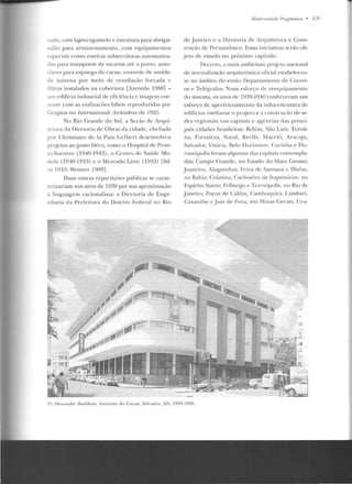 (·ado. com lajes-cogumelo e estrutura para abrigar
-.alão para armazen amento, com equipamcmos
e peciais como esteiras subterrâneas automatiza-
das para transporte de sacarias até o porto, auto-
claves para expurgo do cacau, controle de umida-
de interna por meio de ventilação forçada c
filtros instalados na cobertura [Azevedo 1988) -
um edifício inclustrial de eficiência c imagem coe-
rente com as realizaçôes fabris reproduzidas por
Gropius no fnternationale An:hiteMunl c 1925.
No Rio Grande do Sul, a Seção ele Arqui-
tetura da Diretoria de Obras da cidade, chefiada
por Chris1iano de la Paix Gelbcrt desenvolveu
projetos ao gosto Déco, como o Hospital de Pron-
to-Socorro (1940-1943), o Centro ele Saúclc Mo-
delo (1910-1913) c o Mercado Livre (1943) [Sil-
,.a 1Y4:1; Wcimcr 1YHY].
Duas outras repartições públicas se carac-
terizariam nos anos de 1930 por sua aproximação
à linguagem racionalista: a Dire toria de Enge-
nharia da Prefeitura do Distrito Federal no Rio
11/odemidadt' Pra;;málica • Ó 9
de .Janeiro e a Diretoria de Arquitetura e Cons-
trução de Pernambuco. Essas iniciativas serão ob-
jeto de estudo no próximo capítulo.
Decerto, o mais ambicioso projcro nacion;.~ l
de normalização arfplitetônica oficial estabeleceu-
se no âmbito do então Departamento de Corre i-
os e Telégrafos. Num esforço ele reequipamento
do sistema, os anos de 1Y30-1940 conheceram um
esforço de aperfeiçoamento ela infra-estrutura de
edifícios mediante o prc~eto e a construção de se-
des regionais nas capitais c agências das princi-
pais cidades brasileiras: Belém, São Luís, Teresi-
na, Fortaleza, Natal, Recife, Maceió, Aracaju,
Salvador, Vitória, Belo Hori1.on te, Curitiba e Flo-
rianópolis foram al~1mas das capitais contempla-
das; Campo Grande, no Estado do Ma10 Grosso;
Juazeiro, Alagoinhas, Feira de Santana c Tlhéus,
na Bahia; Colatina, Cachoeira de Itapemirim, no
Espírito Santo; Friburgo c Tcrcsópolis, no Rio de
Janeiro; Poços de Caldas, Cambnquira, Lambari,
Caxambu e j uiz ele Fora, em Minas Gerais; Uru-
3 1./11:-xatuler n udde11s: l~t sl illl l o do Caca11. Salvador, !lA. 1933-193G.
 