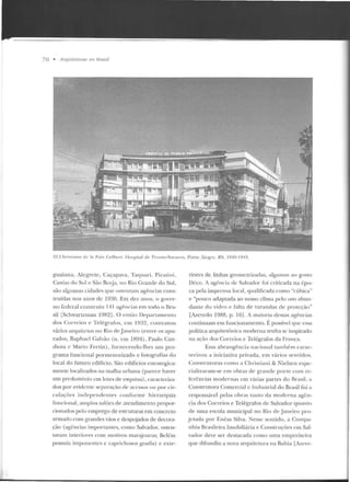 70 • /1rquileluras no lirasil
3~_Chri~ l iano de la P<1ix r..-Jlwr f: llt"pítal de" Pronlo-Socor ro, Porw :lc!{l·c, RS, 1')40-19,n _
guaiana, Alegrete, Caçapava, Taquari, Piratini,
Caxias do Sul e São Bo1ja, no Rio Grande do Sul,
são algumas cidades que ostentam agências cons-
truídas nos anos de 1930. Em dez anos, o gover-
uo federal construiu 141 agt'-ncias em todo o Tira-
si! [Schwartzman 1982J. O e nt<io Departamento
elos Correios e Te légrafos, em 1932, contratou
vários ar<.JUÍtctos no Rio de.Janeiro (entre os apu-
rados, Raphael (~alvão (n. em 1894). Paulo Can-
diota c Mario Fertin), fornecendo-lhes ttm pro-
gram a funcional pormenorizado e fotografias elo
local do futuro cditlcio. São edifícios estrategica-
mente localizados na malha urbana (parece haver
um predomínio em lOLes de esquina), caracteriza-
dos por evidente separação ele acessos ou por cir-
culações independ entes conforme hierarC]uia
fnncioual, amplos salões de atendimento propor-
cionados pelo emprego de estruturas em concreto
armado com grandes vãos e despojados de decora-
ção (agências importantes, como Salvador, osten-
tavam interiores com motivos marajoaras; Belém
possuía imponentes c caprichosos gradis) c exte-
rim·es de linhas gcornctrizada:>, algurnlls ao gosto
Déco. A ag-ência de Salvador foi criticacla na épo-
ca pela imprensa local, qu<1lificada como "cúhic:a"
e "pouco adaptada ao nosso clima pelo uso abun-
danLe elo vidro e falta de varandas de proteção"
[Azevedo 1988, p . 161. A maioria dessas agências
continuam em funcionamento. É possível que essa
políLica arquitetônica moderna tenha se inspirado
na ação dos Correios e Telégraios da França.
Essa abra ngên cia u aciunaltambém carac-
terizou a iniciativa privad a, em vários sentidos.
Construtoras como a Ch ristiani & Iielsen espe-
cializaram-se em obras de grande pon e com re-
fe rências modernas e m várias panes do Brasil; a
Construtora Comercial e Industrial do Brasil foi a
responsável pelas obras tanto d a moderna agf:n-
cia dos Correios e Telégrafos de Salvador quanto
de uma escola municipal no Rio de Janeiro pro-
jetada p or Enéas Silva. Nesse sen tido, a Compa-
nhia Rrasileira Imobiliária e Constr uções em Sal-
vador deve ser destacada corno uma empreiteira
que dih.mdiu a nova arquitetura na Bahia [izcve-
 