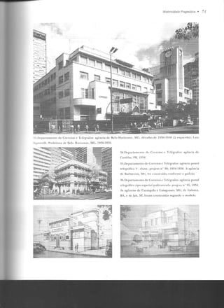 ,YJodernidade /'·ragmática • 71
33 .Deparlamenlo de Correios e Telégrafos : agência de Belo Ho rizonte , MC, rlécarlas de 1930-1 940 (;i esq11 rrrhl ); l.niz
Sig n o relli, Preft>it m<t de Tklo TTorizonle, MG, 1936-19?,9,
34.D epar lainenlo de Cor reios c Telégrafos: agência de
Cnt'il iha, PR, 1934.
35.Depanamento de Correios e Telégrafos: agên cia postal
relegrMica I ', classe, proj eto n" 90. 1934-1 936. A agê ncia
de Barbacena, H;, ro i co11slntída co nfo rme o padrão ,
36.Departamento de Correios e Tel(:grafos: agência postal
telegráfica tipo especial parl ronizad<t , projclo n' H5 , 1934.
As agências de Carangola e Cataguases, :VIC , de I r.abuna,
BA, e ele .Jaú. SI', !o ram construídas segundo o modelo.
 