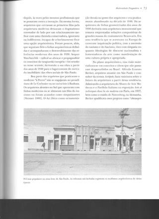 ·depois, às vezes pelos mesmos profissionais que
se postaram contra a inovação. Da mesma forma,
arquitetos que cerraram as primeiras filas pela
arquite tura moderna d eixaram o dogmatismo
renovador de lado por um relacionamento me-
lhor com uma clientela conservadora, ignorante
ou indiferente, incapaz de criteriosarnente fixar
urna opção arquitetônica. Foram poucos, aliás,
que seguiram fiéis a linhas arquitetônicas defini-
das e acompanharam o desenvolvimento das re-
ferências modernas dos anos ele I~~20. Sequer
Warchavchik - radical ao abraçar e propagandear
os conceitos da vanguarda européia - foi ortodo-
xo nesse sentido, derivan do a sua obra a partir
dos anos de 1940 para o lugar-comum do me rca-
do imobiliário elas elites sociais d e São Paulo.
Boa parte dos arquitetos que praticaram o
moderno "à Perret" não se engajaram no proseli-
tismo deLe Corhusier 011 no raciocínio à Rauhaus.
Os arquitetos alemães no Sul que operaram corn
linhas modernas ou se alistaram nas filas do na-
zismo ou foram acusad os como simpatizantes
lWeimer 19~ 9]. O Art Déco como ornamenta-
M orlemirlru/,• Pmgmrítim • 73
ção decaía no gosto elos arquitetos c era pratica-
mente abandonado n<:t década de 1940. Da ar-
quite tura de linhas geornetrizadas dos anos de
1930 derivaria urna arquitetura monumental que.;
tomava emprestadas soluções compositivas de
grandes massas do ensinamento Beaux-arts. Era
mna tendência q11 e se acentuava na Europa de
crescente inquietação política, com a ascensão
do nazismo e elo f'ascismo , visto com simpatia en-
quanto ideologias de discurso nacionalista c
f'omen tadoras da arte como manifestação de
uma cultura própria e apropriada.
No plano arquite tônico, essa visão mate-
rializava-se em concei tos e obras q ue não passa-
ram despercebidos no Brasil. Alfredo E rnesto
Becker, arquiteto atuante em São Paulo c con-
sultor da revista Acrópole, fazia vaticínios sobre o
futuro da arquitetura a partir dessa tendência.
Admirando a arquitetura do Museu de Arte Mo-
derna e o Pavilhão Italiano na exposição Arts P-t
tP.clmiqu.es dans la vie moderneem Paris, em 1937,
bem como o estádio de Nurcmhcrg, na Alemanha,
Becker qualificava esses projetos como "obras-pri-
:JH.Casas populares na zona leste de São Pau lo . As refonnas nas fachadas registram os m odismos arquite tônicos de várias
é· pocas.
 