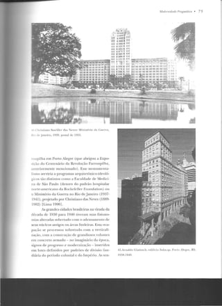 C h ristiano Stoc kler das N~:ves : Mini'"'rio d a Cll<' rra ,
R • de .Janeiro, I'1:'1'1 , postal de l !)5:1.
'"Oupilha em Porto Alegre (que abrigou a Expo-
,icão do Cente nário da Revolução Farroupilha,
anteriormente mencionado). Esse monumenta-
li~mo serviria a programas arquitetônico-ideoló-
gicos tão distintos como a Faculdade de Medici-
n a de São Pa ulo (demro do padrão hospit.alar
norte-americano ela Rockefd.ler Foundation ) ou
o Ministério da Guerra no Rio de Janeiro (1937-
1941) , projetado por Christiano das Neves (1889-
l9H~) rLima 19901.
As grandes cidades brasileiras na virada da
década de 19:30 para 1940 tiveram suas fisio no-
mias alte radas sobretudo com o adensamento ele
seu s núcleos antigos ou áreas lindciras. Essa ocu-
pação se processou sobretudo com a verticali-
zação, com a construção de gran diosos volumes
e m concreto armado - no imaginário ela época,
signos de progresso e modernização- in seridos
em lotes definidos por padrões de divisão fun-
diária do período colonial c do Império. As ten-
Modt•rnir/(lr/t> Pmgm.ál ú:a • 7 5
41.Arnaldo Gladosch: cdíliciu Sula~,ap, Porlo Alegre, RS.
IO:lR-1 949.
 