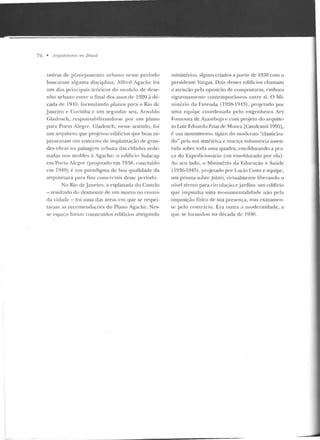 76 • Arquiletums 110 JJrasi/
tativas d e p lanej ame nto urbano nesse período
buscaram alguma d isciplina. Alfrcd Agache foi
um dos principais teóricos elo modelo de rlese-
u ho urbano enlrc o tina! dos a nos ele 1920 à dé-
cada de 1910, formulan do planos para o Rio de
Janeiro e Curitiba c um seguidor seu , Arn r~ ldo
Gladosch, responsahi lizando-sc por um plano
para Porto Alegre. Gladosch, nesse sentido, foi
um arf]uite to que projetou edífTcios que bem re-
presentam um conceito de implantação de gran-
des obras na paisagem u rb<ma das cidades orde-
nadas nos moldes à Agache: o edifício Sulacap
em Porto Alegre (pr~jetado e m 19~8, concluído
em 1949) é um paradigma de boa qualidarle da
arf]uitelura P'1r:-~ fins comerciais d esse período.
No Rio de .Janeiro, a esplanada do Castelo
-resultado do desmonte de um morro no centro
da cidade -foi uma das áreas em que se respei-
taram as recomendações do Plano Agache. Nes-
se espaço foram construídos ecliHcios abrigando
ministérios, alguns criados a pa•-tir de 1930 com o
presidente Vargas. Dois desses edifícios chamam
a atenção pela oposição ele composturas, embora
1·i~orosamente contemporâneos entre si. O Mi-
nistério da Fazenda (1938-l94.3). proj etado por
uma equipe coordenada pdo engenheiro Ary
Fonlüura de Azambuja c com projeto do arquite-
to Luiz Eduardo Frias de Moura (Cavalcanti 1995],
é um monumento típico do moderno "classiciza-
do" pela sua simétrica e maciça volumetria assen-
t<lda sobre toda uma quadra, emoldurando a pra-
ça do Expcdicionário (ou emolclurado por ela).
Ao seu lado, o Ministério da Educação e Saúde
(1936-194!'>), projetado por Lucio Costa e equipe,
um prisma sobre pilotLç, virtualmente liberando o
nível rérrco para circulação e jardins: um edifício
que impunha uma monumen talidade não pela
imposição física de sua presença, mas exatamen-
te pelo con trário. Era outra a modernidade, a
que se formulou na década de 1930.
 
