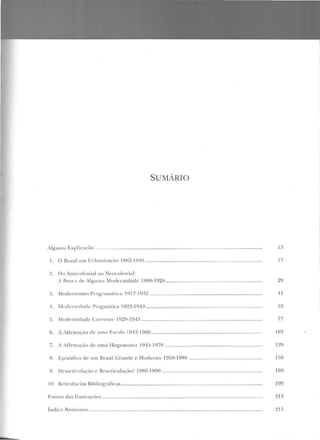 SUMÁRIO
ilg-ulll<t Explicação ........................................................................................................................... 13
I. O Brasil em Ud)aniração 1862-1945 ........................................................... .......................... 17
2. Do An Licolonial ao Ncocolon ial:
i Busca de A lg-um;t Mod ernidade l HH0-1 926 ....................................................................... 29
3. Modernismo Prug-ra m úlicu 1q17-1q:12 ................................................................................... 41
1. Muclcrn irlad!· Prag-má tica 1922-1~)4:~ .... ...... ............................ .................. .. ..... ....................... 5;)
5. Modernicladc Correm<' 1929-1945 ......................................................................................... 77
6. A Afirmação de uma Escola 19 1 ~- 1 960........ ...... . .... ...... .... .. ............ ............ ... .... .................... 1 0~
7. A Afirmação ele uma Hegemonia 1945-1970 ........................................................................ 129
H. Episódios ele um Brasil Grande e Moderno 1950-1980 ...................................................... 159
9. Desaniculação e Rcarticulação? 1980-1990 .......................................................................... 189
1O. Referências Ribliográficas ........................................................................................................ 199
Font es das llusLraçõcs ................. ........................................... ........................................................... 213
Índ ice Re tn issi'C> ............................................................................................................................... 21!)
...
 