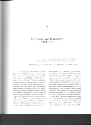 5
MODERNIDADE CORRENTE
1929-1945
f)pvfl! qui' estou na AmPrica querem .fazer dr mim um filósofo.
Dizem que defendo idéias filosóficas. Pouco uu1 importa o qnr jJP.nsrm.
l.F. CORI3USIER, anotação no Rio rlc Janeim , 1929 IS:1n tos f't ai 19R7, p. fi!'>]
Em outubro de 1920, Charlcs-Ed ou ard
Jeanneret c Amédée Ozenfant lançavam u prí-
mein.> número da revista L 'Hçfnit nmweau., pnhli-
cação·quc d urou até 1925. Foi o início da carrei-
ra do "hommc de le ttres" (como se qualificava
profissionalmente no passaporte), o jovem suíço
Jeannerct, qnc logo passou a assinar com o Lc
Corbusier. Até 1922, onze brasileiros constavam
como assinantes da revista. Entre eles, os moder-
nistas de São Paulo, Yfário de Andrade e Oswald
de Andrade, o estudante da Escola Nacional de
lle las-Arres Jayme da Silva Telles, seu irmão, o
engenheiro-arquiteto Francisco Teixeira da Silva
Telles (n. em 1886) , e o engen heiro Roherto Si-
monsen, d a Companhia Construto ra de Santos
[Santos et nl. 1987, p . 39]. í.: dif'ícil saher quantos
c como muitos brasileiros tiveram acesso à pro-
dução literária de Le Corbusier. Lucia Costa lem-
bra que foi seu contemporâneo de escola,.Jayme
da Silva Telles, fonuauo em 1926, quem chamou
a atenção em anta para C&fJrit nouveau [Costa
1962, p. 192; ver também o e<1pítulo "Modernis-
mo Programático 1 9 1 7- 1 9~2 "1. ( ~regori Warchav-
chik, em seu manifesto modernisLa de 1925, vi-
sivelmente veiculava algumas idéias de Vers une
arrlúlecture (1923, livro-reun ião de artigos publi-
cados em L'EJfJrit 1uruveau) . Em uma viagem com
J1nalidade técnica em 1927, o d ire tor da Repar-
tição de Águas e EsgoLus d o Eslado de São Pau-
lo Arthur Mol.La (1R79- 1936) adqui ria em Paris a
nona edição de Urbanisme (primeira cdiçiio: 1925)
c o Alrnanach d'anhilectuTe modeme (1926). Em
1929, o pern<Jmbucano Aluizio Bezerra Cominho
(n. em 1909) doutorava-se na Faculdade de Me-
 